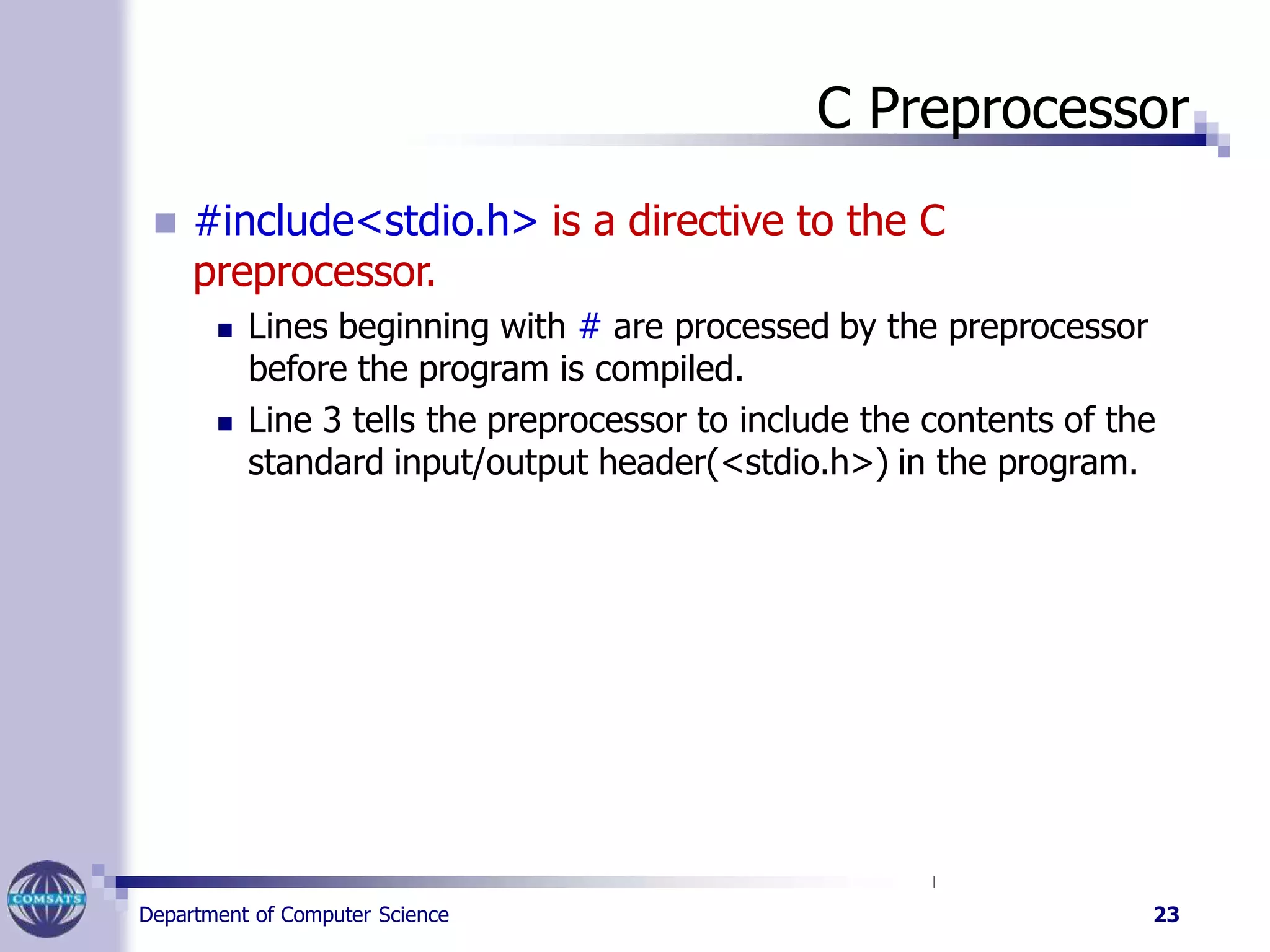 C Preprocessor
Department of Computer Science 23
 #include<stdio.h> is a directive to the C
preprocessor.
 Lines beginning with # are processed by the preprocessor
before the program is compiled.
 Line 3 tells the preprocessor to include the contents of the
standard input/output header(<stdio.h>) in the program.
 