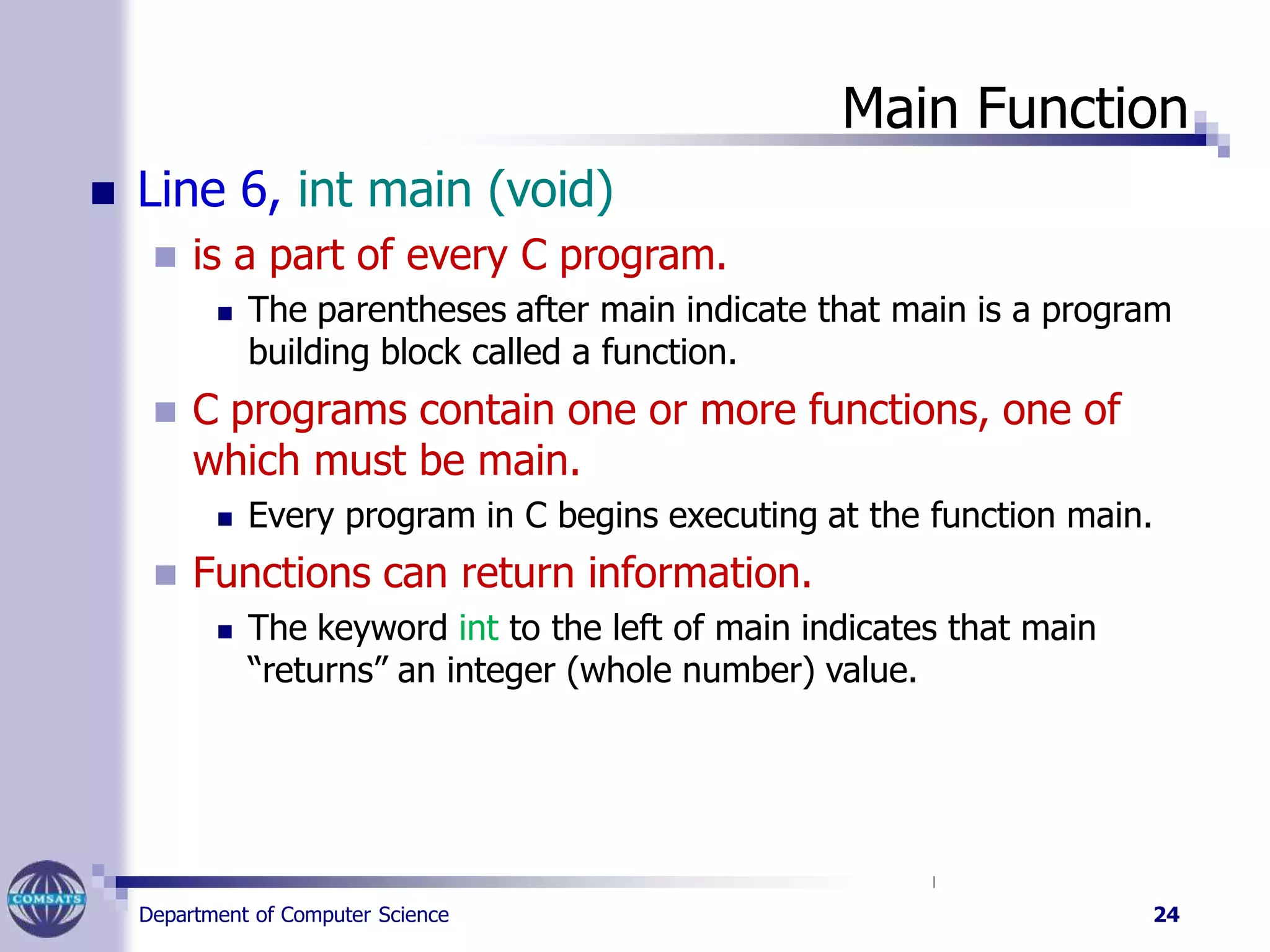 Main Function
Department of Computer Science 24
 Line 6, int main (void)
 is a part of every C program.
 The parentheses after main indicate that main is a program
building block called a function.
 C programs contain one or more functions, one of
which must be main.
 Every program in C begins executing at the function main.
 Functions can return information.
 The keyword int to the left of main indicates that main
“returns” an integer (whole number) value.
 