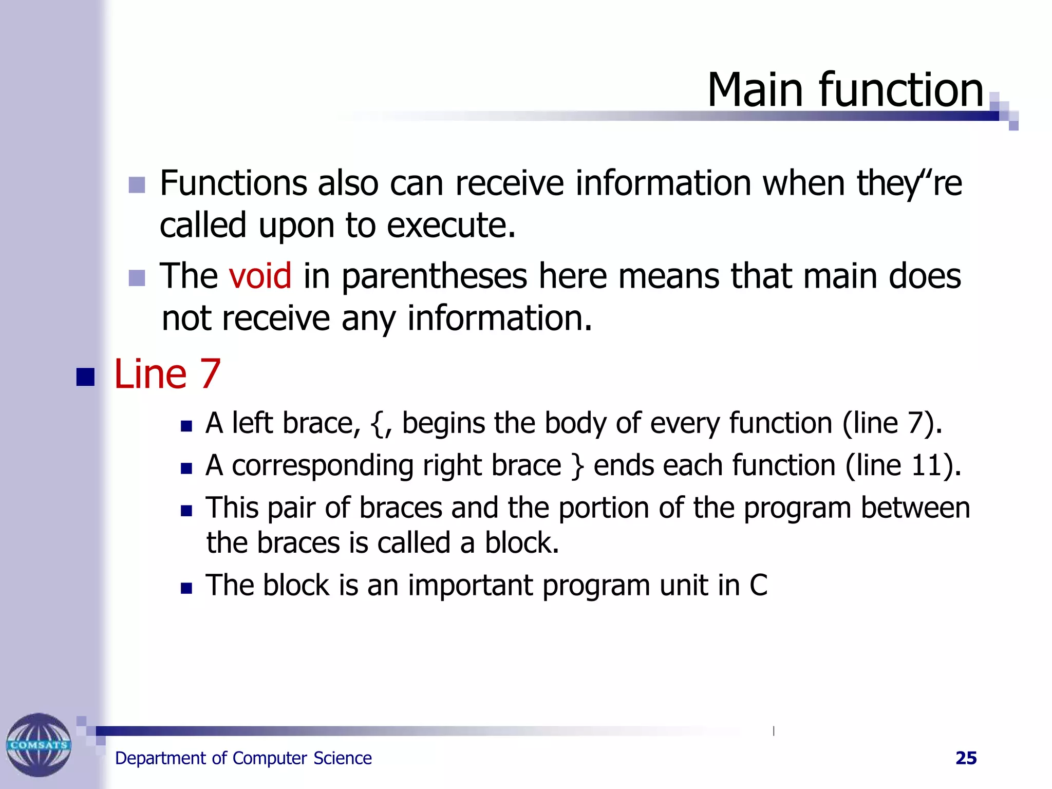 Main function
Department of Computer Science 25
 Functions also can receive information when they‟re
called upon to execute.
 The void in parentheses here means that main does
not receive any information.
 Line 7
 A left brace, {, begins the body of every function (line 7).
 A corresponding right brace } ends each function (line 11).
 This pair of braces and the portion of the program between
the braces is called a block.
 The block is an important program unit in C
 