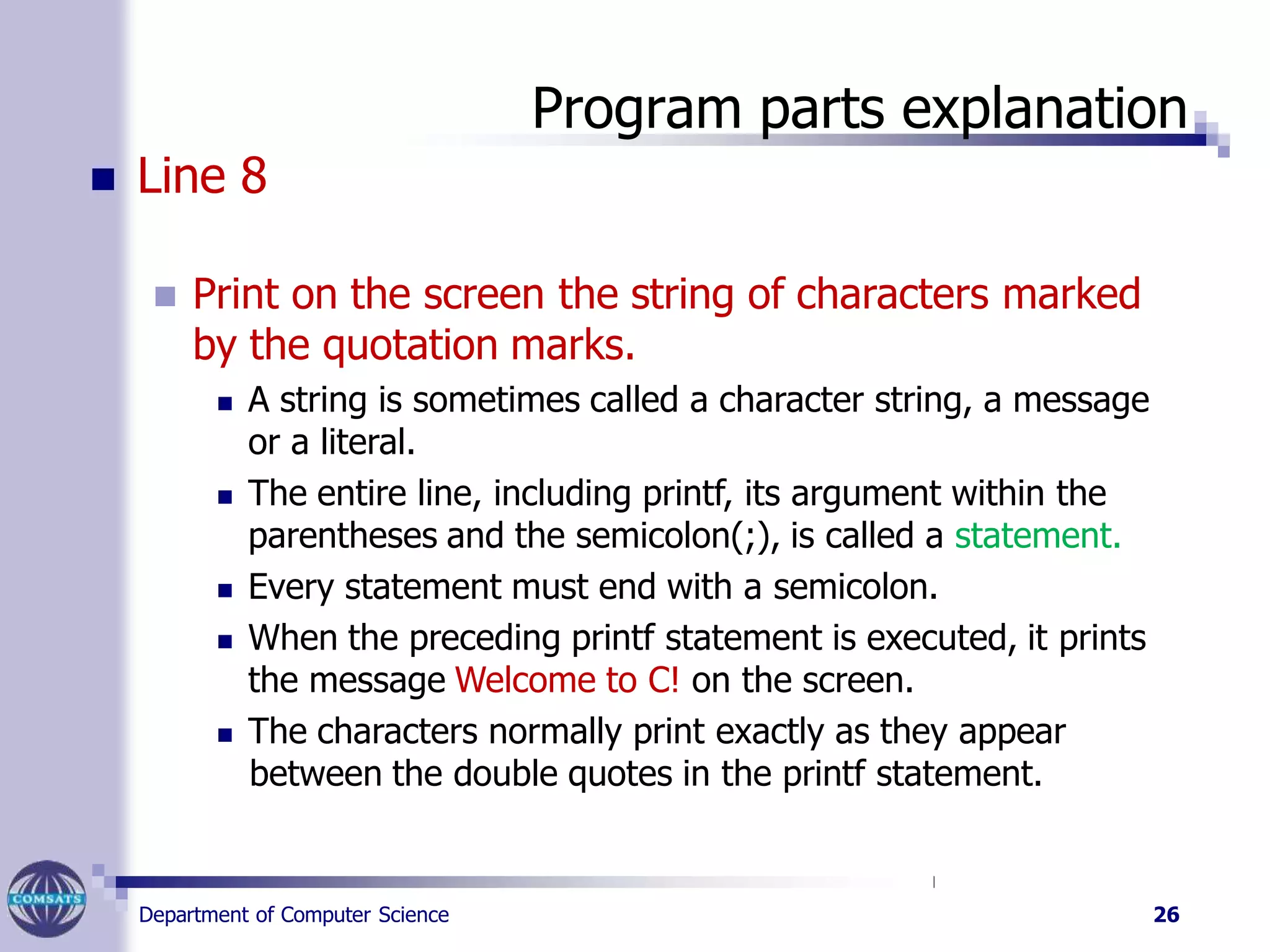 Program parts explanation
Department of Computer Science 26
 Line 8
 Print on the screen the string of characters marked
by the quotation marks.
 A string is sometimes called a character string, a message
or a literal.
 The entire line, including printf, its argument within the
parentheses and the semicolon(;), is called a statement.
 Every statement must end with a semicolon.
 When the preceding printf statement is executed, it prints
the message Welcome to C! on the screen.
 The characters normally print exactly as they appear
between the double quotes in the printf statement.
 