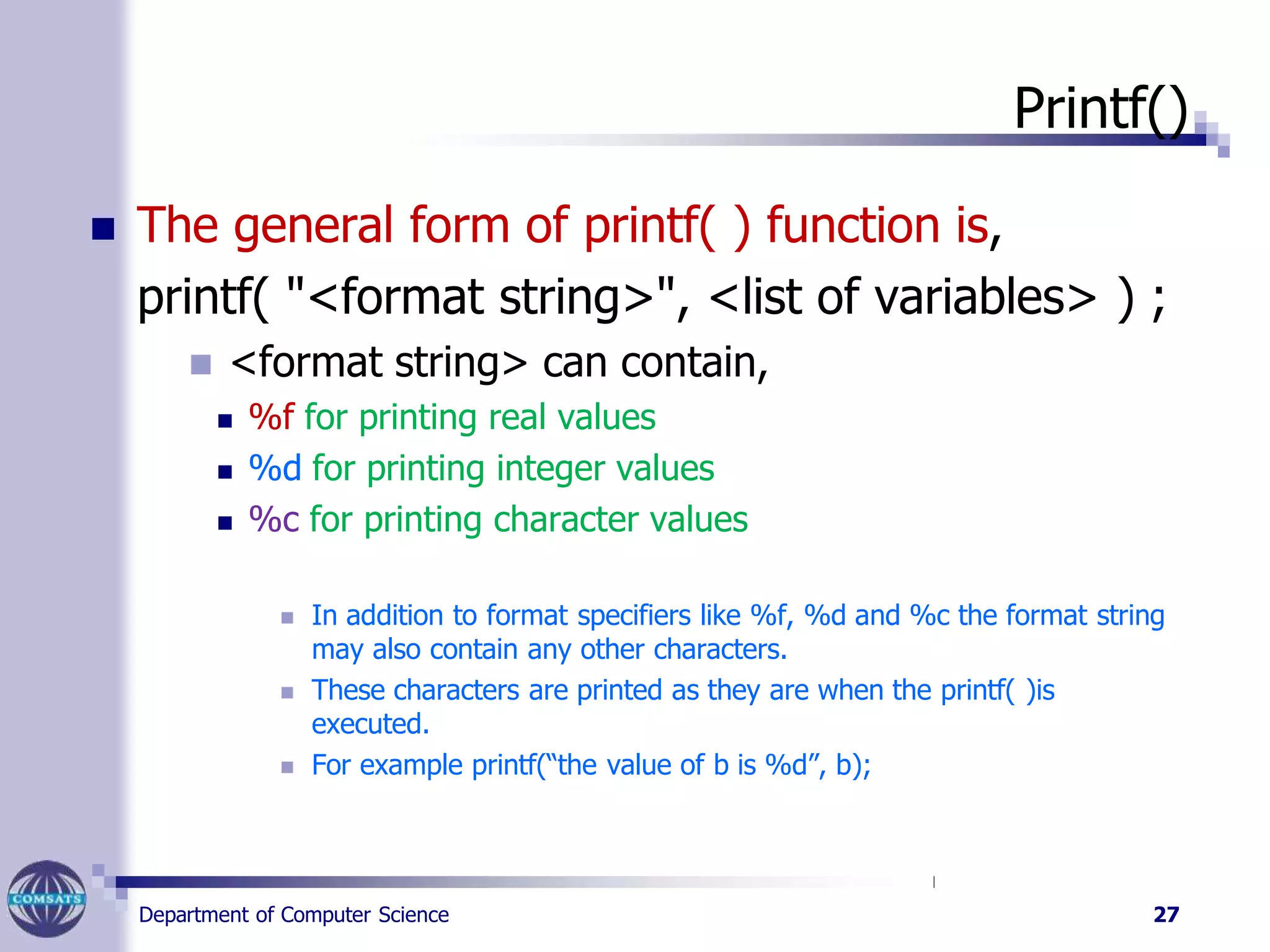 Printf()
Department of Computer Science 27
 The general form of printf( ) function is,
printf( "<format string>", <list of variables> ) ;
 <format string> can contain,
 %f for printing real values
 %d for printing integer values
 %c for printing character values
 In addition to format specifiers like %f, %d and %c the format string
may also contain any other characters.
 These characters are printed as they are when the printf( )is
executed.
 For example printf(“the value of b is %d”, b);
 