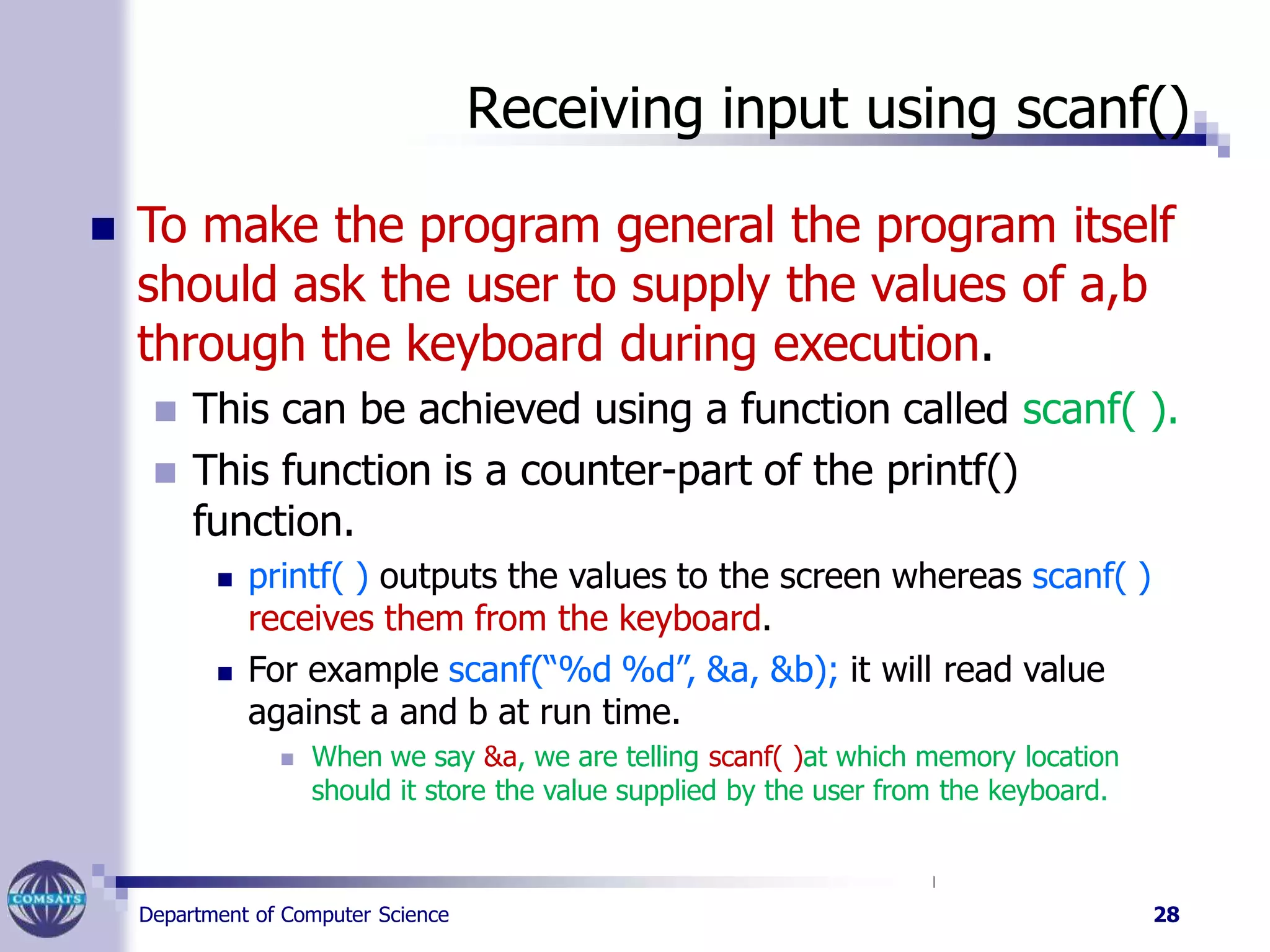 Receiving input using scanf()
Department of Computer Science 28
 To make the program general the program itself
should ask the user to supply the values of a,b
through the keyboard during execution.
 This can be achieved using a function called scanf( ).
 This function is a counter-part of the printf()
function.
 printf( ) outputs the values to the screen whereas scanf( )
receives them from the keyboard.
 For example scanf(“%d %d”, &a, &b); it will read value
against a and b at run time.
 When we say &a, we are telling scanf( )at which memory location
should it store the value supplied by the user from the keyboard.
 