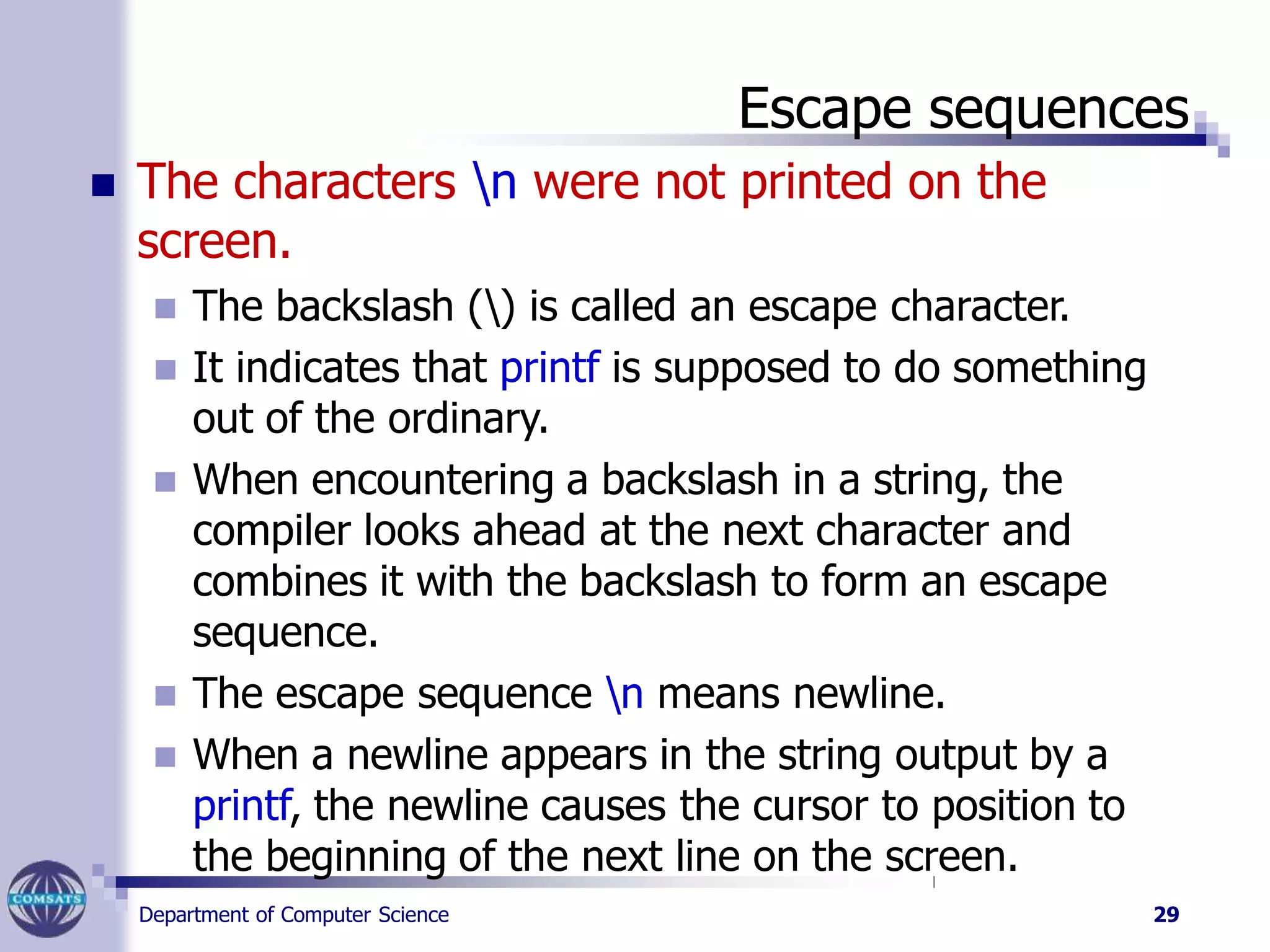 Escape sequences
Department of Computer Science 29
 The characters n were not printed on the
screen.
 The backslash () is called an escape character.
 It indicates that printf is supposed to do something
out of the ordinary.
 When encountering a backslash in a string, the
compiler looks ahead at the next character and
combines it with the backslash to form an escape
sequence.
 The escape sequence n means newline.
 When a newline appears in the string output by a
printf, the newline causes the cursor to position to
the beginning of the next line on the screen.
 
