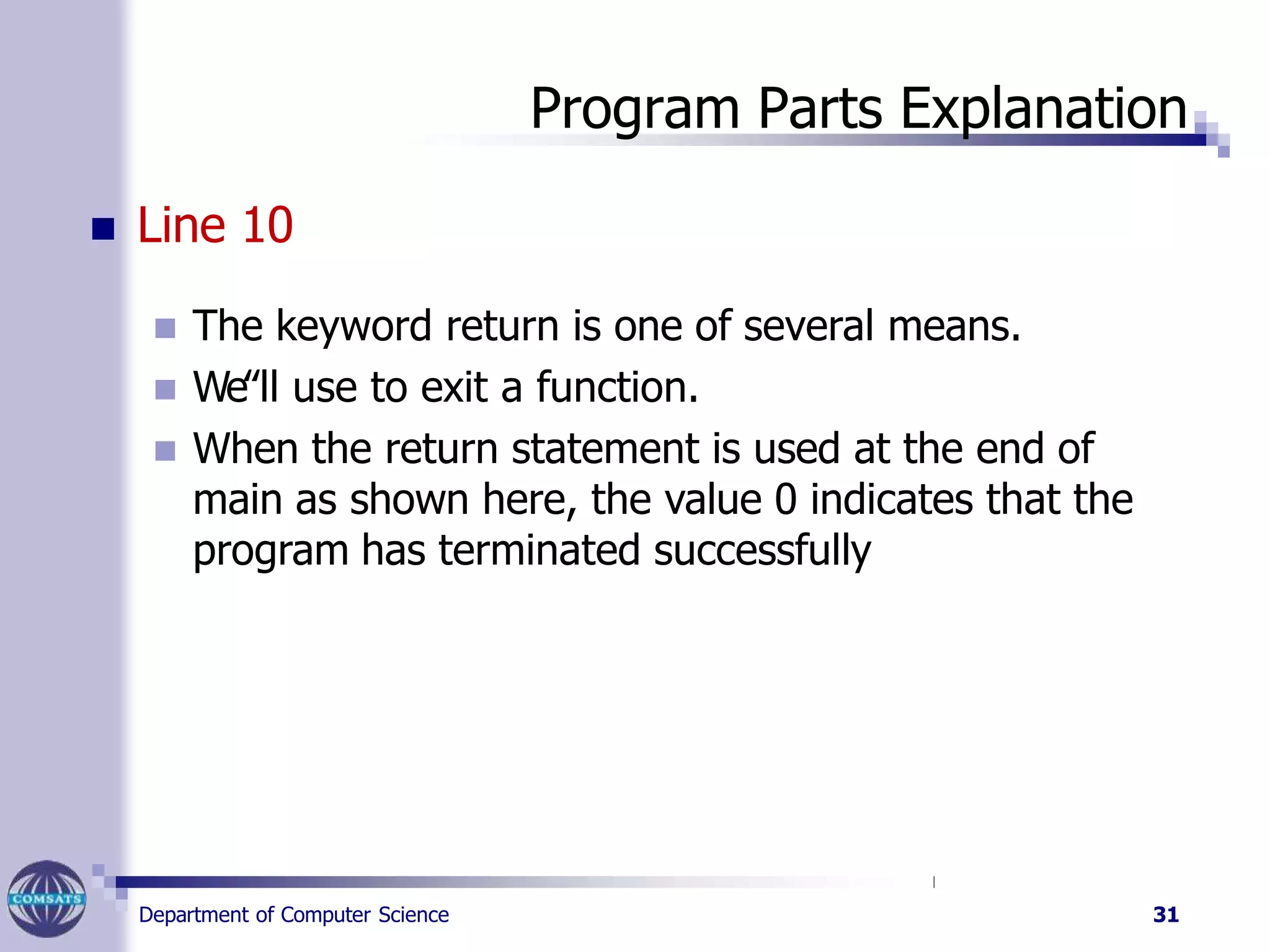 Program Parts Explanation
Department of Computer Science 31
 Line 10
 The keyword return is one of several means.
 We‟ll use to exit a function.
 When the return statement is used at the end of
main as shown here, the value 0 indicates that the
program has terminated successfully
 