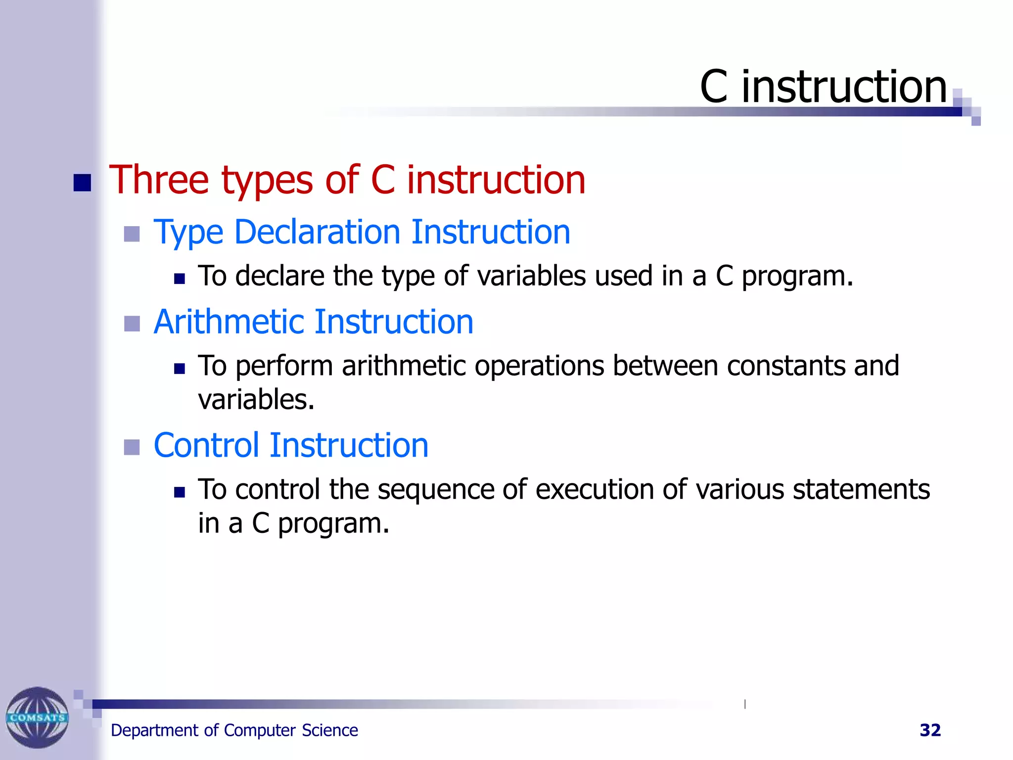 C instruction
Department of Computer Science 32
 Three types of C instruction
 Type Declaration Instruction
 To declare the type of variables used in a C program.
 Arithmetic Instruction
 To perform arithmetic operations between constants and
variables.
 Control Instruction
 To control the sequence of execution of various statements
in a C program.
 