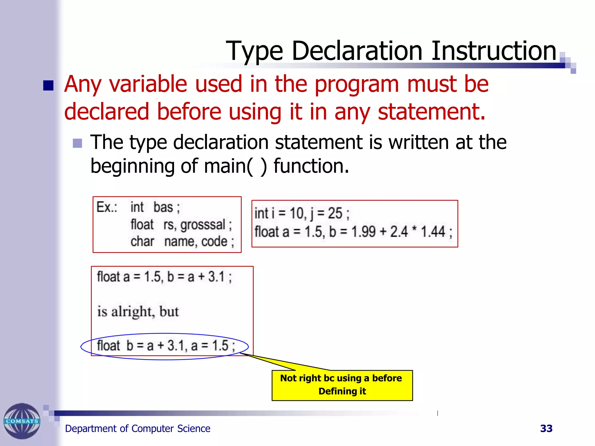 Type Declaration Instruction
 Any variable used in the program must be
declared before using it in any statement.
 The type declaration statement is written at the
beginning of main( ) function.
Not right bc using a before
Defining it
Department of Computer Science 33
 