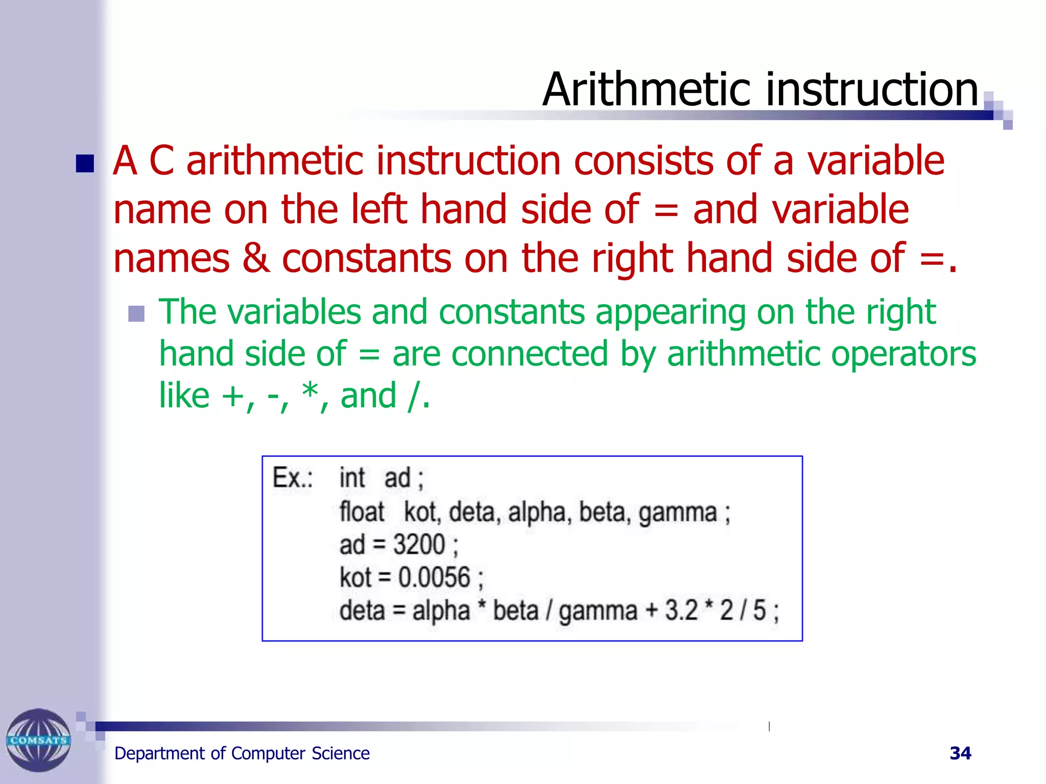 Arithmetic instruction
 A C arithmetic instruction consists of a variable
name on the left hand side of = and variable
names & constants on the right hand side of =.
 The variables and constants appearing on the right
hand side of = are connected by arithmetic operators
like +, -, *, and /.
Department of Computer Science 34
 