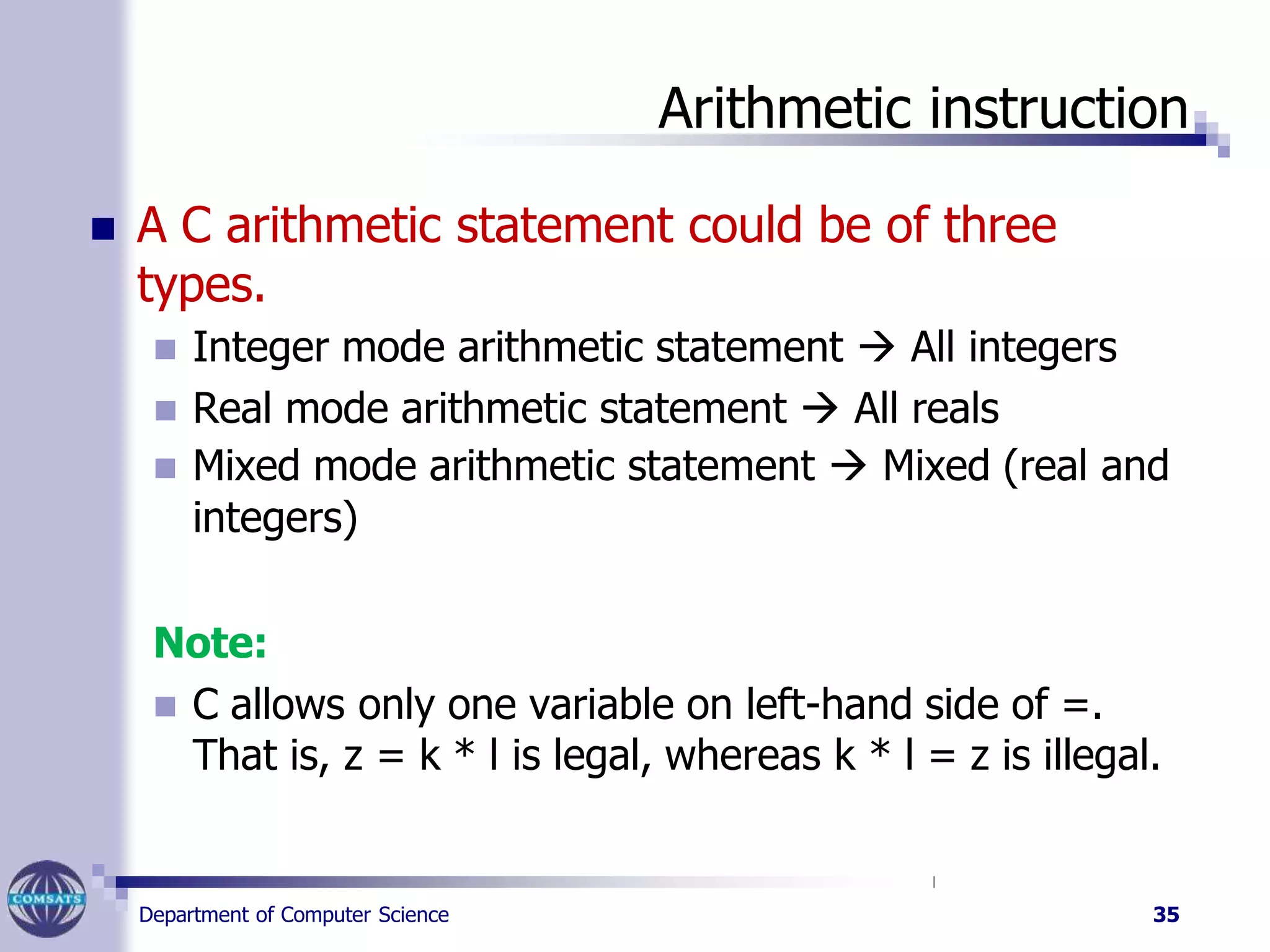 Arithmetic instruction
Department of Computer Science 35
 A C arithmetic statement could be of three
types.
 Integer mode arithmetic statement  All integers
 Real mode arithmetic statement  All reals
 Mixed mode arithmetic statement  Mixed (real and
integers)
Note:
 C allows only one variable on left-hand side of =.
That is, z = k * l is legal, whereas k * l = z is illegal.
 