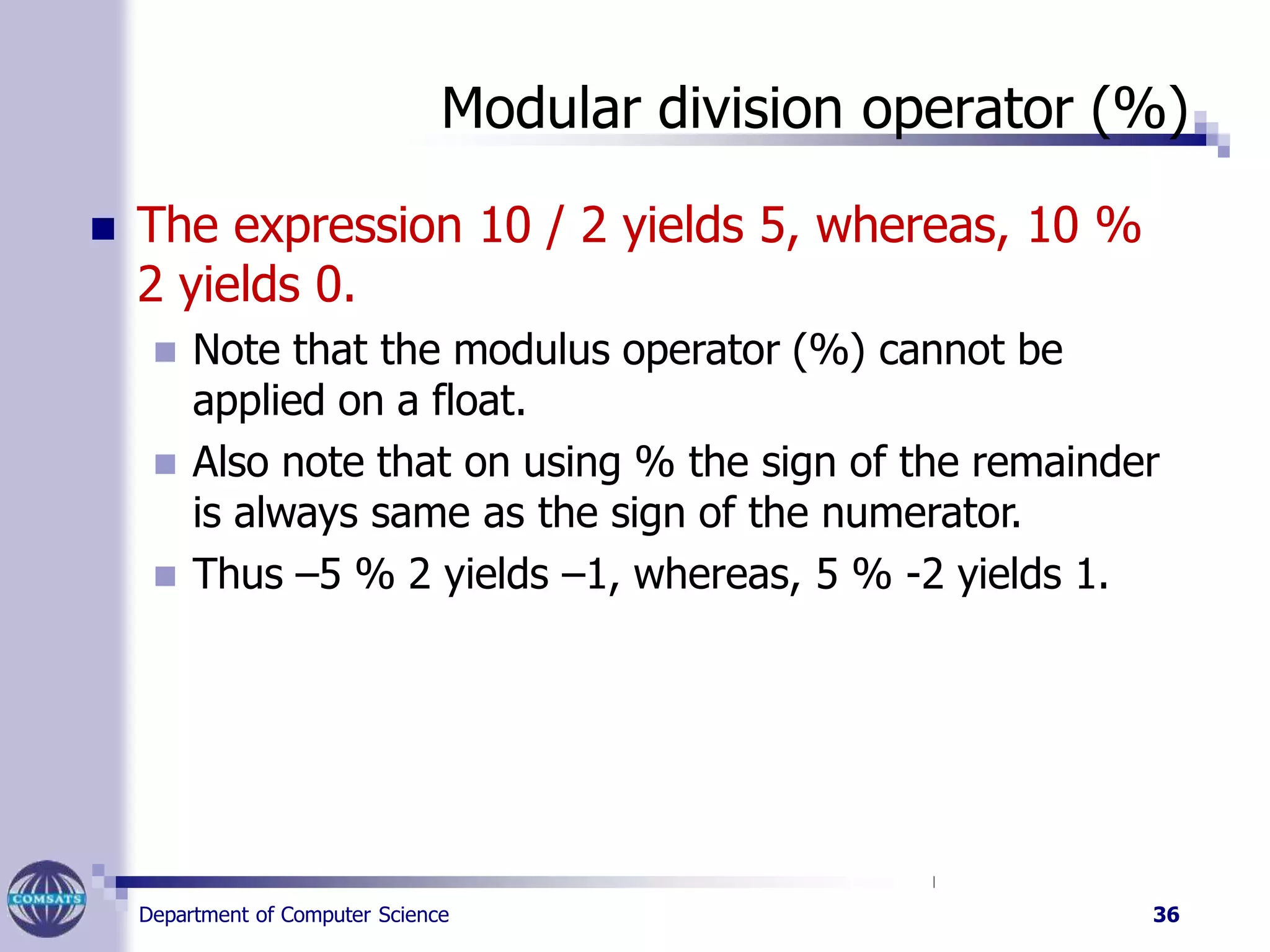 Modular division operator (%)
Department of Computer Science 36
 The expression 10 / 2 yields 5, whereas, 10 %
2 yields 0.
 Note that the modulus operator (%) cannot be
applied on a float.
 Also note that on using % the sign of the remainder
is always same as the sign of the numerator.
 Thus –5 % 2 yields –1, whereas, 5 % -2 yields 1.
 