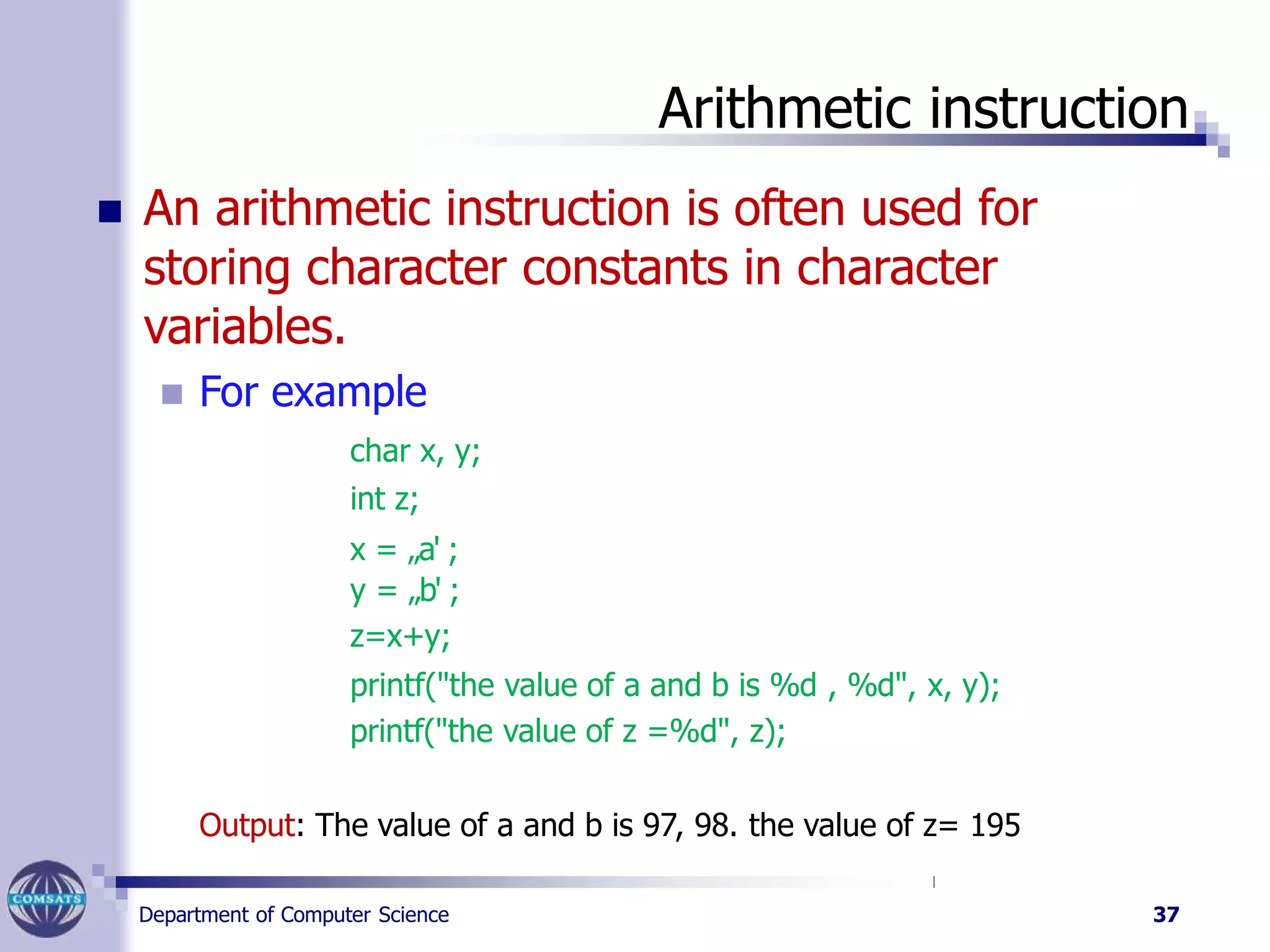 Arithmetic instruction
Department of Computer Science 37
 An arithmetic instruction is often used for
storing character constants in character
variables.
 For example
char x, y;
int z;
x = „a' ;
y = „b' ;
z=x+y;
printf("the value of a and b is %d , %d", x, y);
printf("the value of z =%d", z);
Output: The value of a and b is 97, 98. the value of z= 195
 