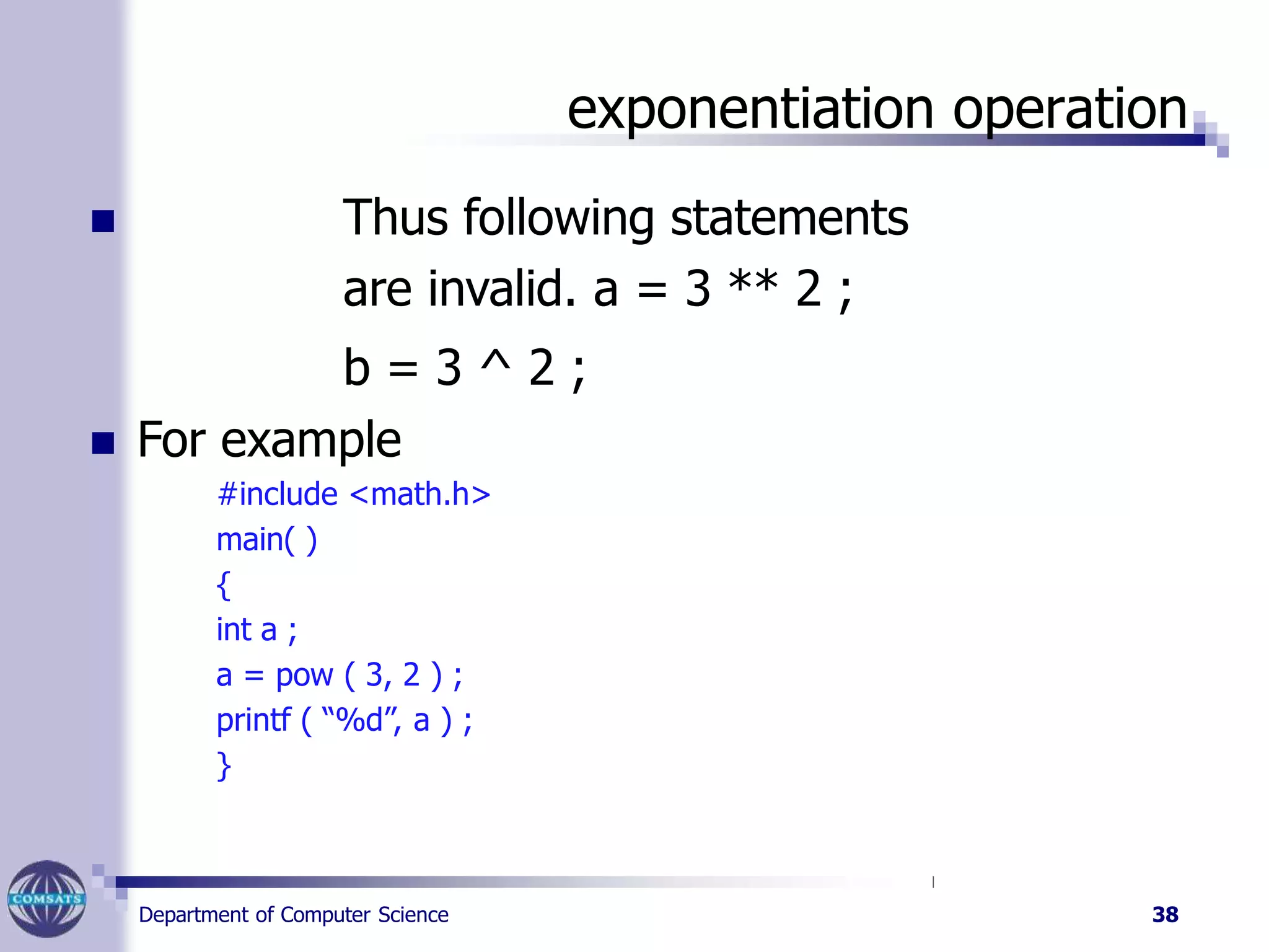 exponentiation operation
Department of Computer Science 38
 Thus following statements
are invalid. a = 3 ** 2 ;
b = 3 ^ 2 ;
 For example
#include <math.h>
main( )
{
int a ;
a = pow ( 3, 2 ) ;
printf ( “%d”, a ) ;
}
 