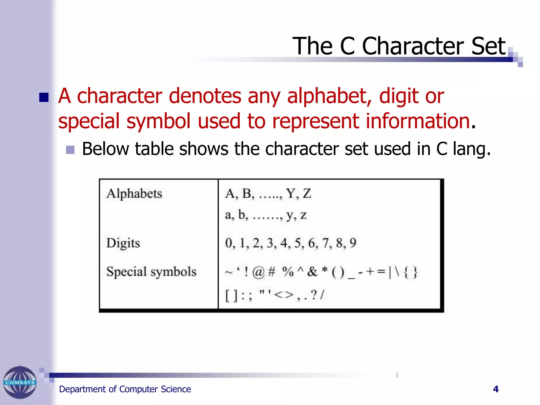The C Character Set
 A character denotes any alphabet, digit or
special symbol used to represent information.
 Below table shows the character set used in C lang.
Department of Computer Science 4
 
