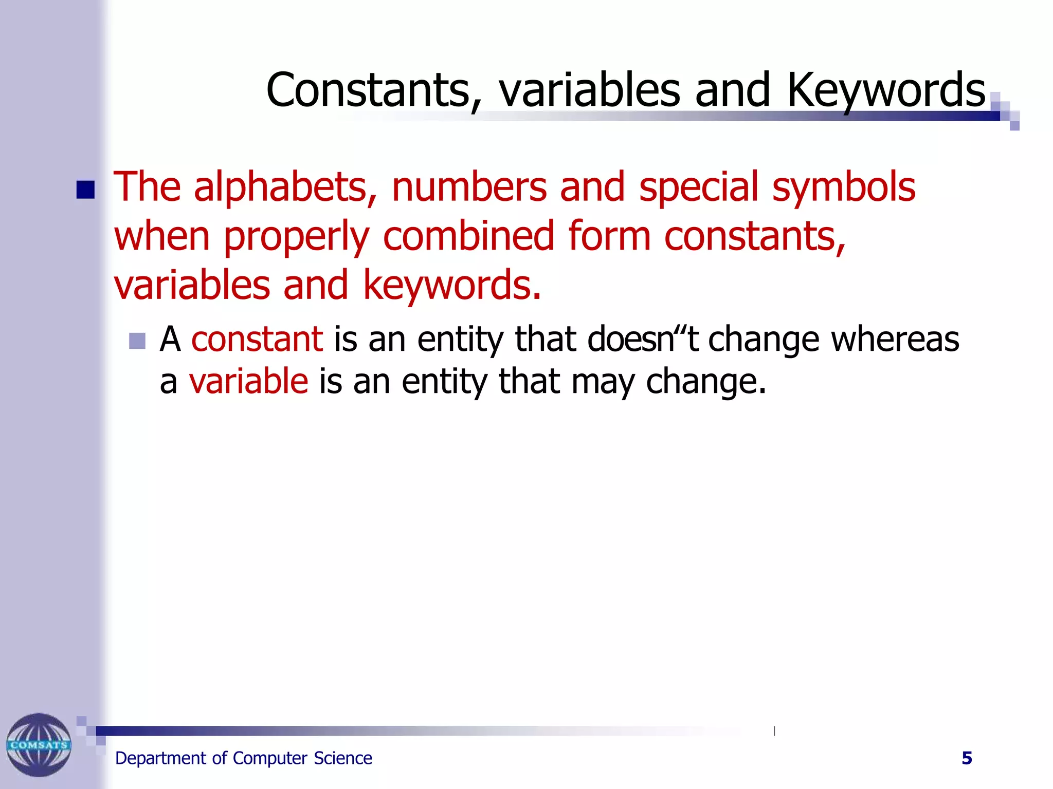 Constants, variables and Keywords
Department of Computer Science 5
 The alphabets, numbers and special symbols
when properly combined form constants,
variables and keywords.
 A constant is an entity that doesn‟t change whereas
a variable is an entity that may change.
 