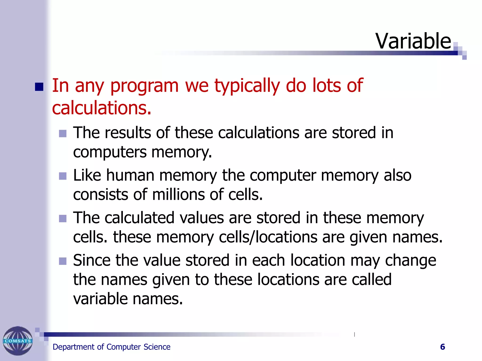 Variable
Department of Computer Science 6
 In any program we typically do lots of
calculations.
 The results of these calculations are stored in
computers memory.
 Like human memory the computer memory also
consists of millions of cells.
 The calculated values are stored in these memory
cells. these memory cells/locations are given names.
 Since the value stored in each location may change
the names given to these locations are called
variable names.
 
