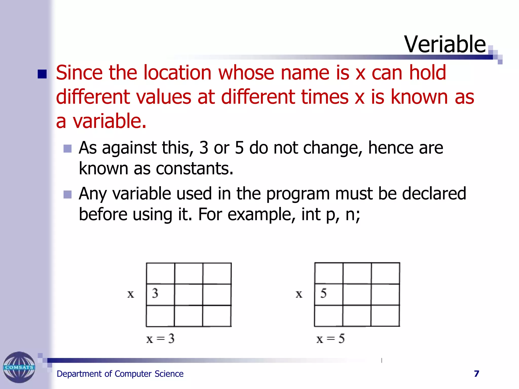 Veriable
 Since the location whose name is x can hold
different values at different times x is known as
a variable.
 As against this, 3 or 5 do not change, hence are
known as constants.
 Any variable used in the program must be declared
before using it. For example, int p, n;
Department of Computer Science 7
 