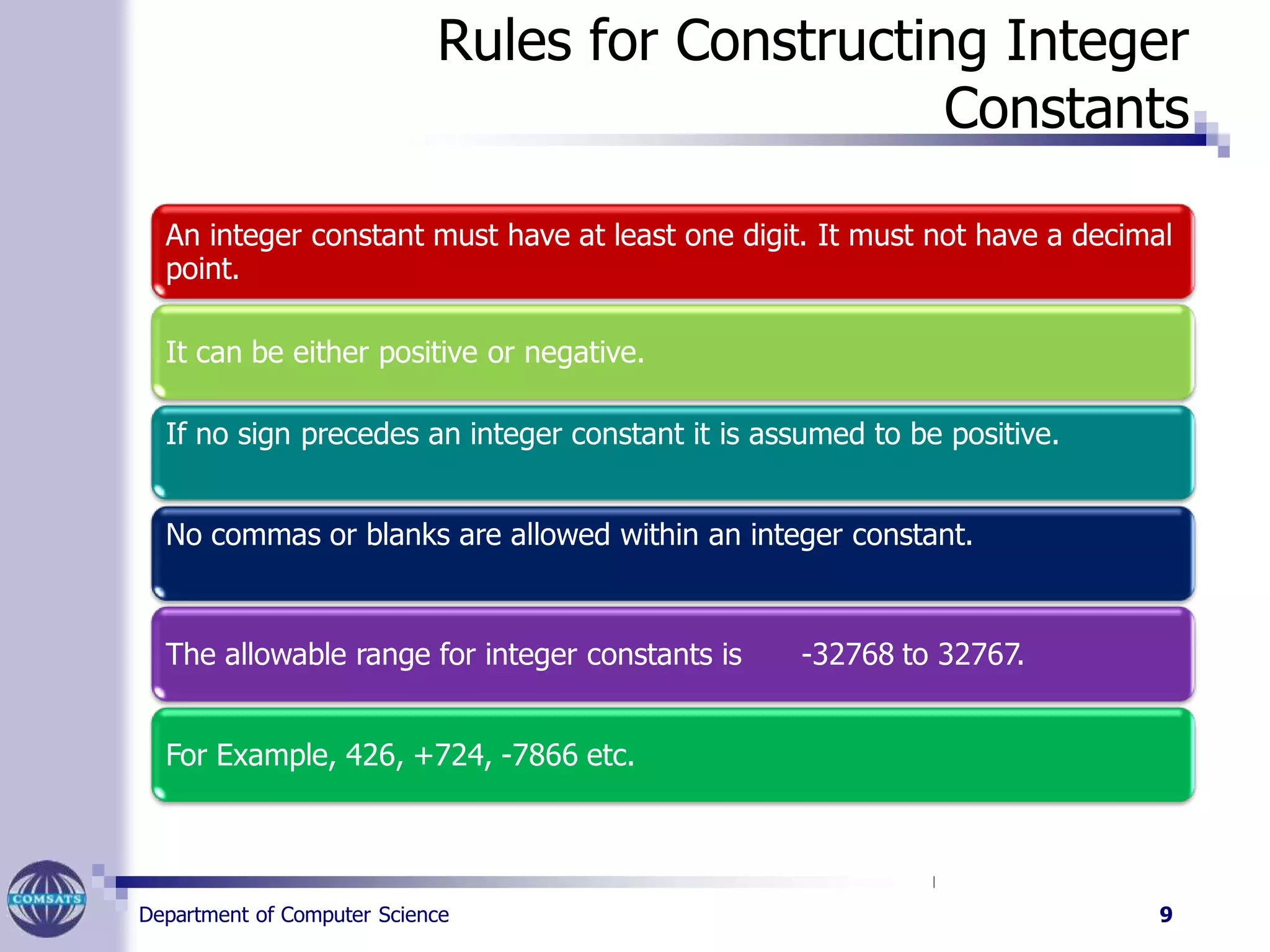 Rules for Constructing Integer
Constants
An integer constant must have at least one digit. It must not have a decimal
point.
It can be either positive or negative.
If no sign precedes an integer constant it is assumed to be positive.
No commas or blanks are allowed within an integer constant.
The allowable range for integer constants is -32768 to 32767.
For Example, 426, +724, -7866 etc.
Department of Computer Science 9
 