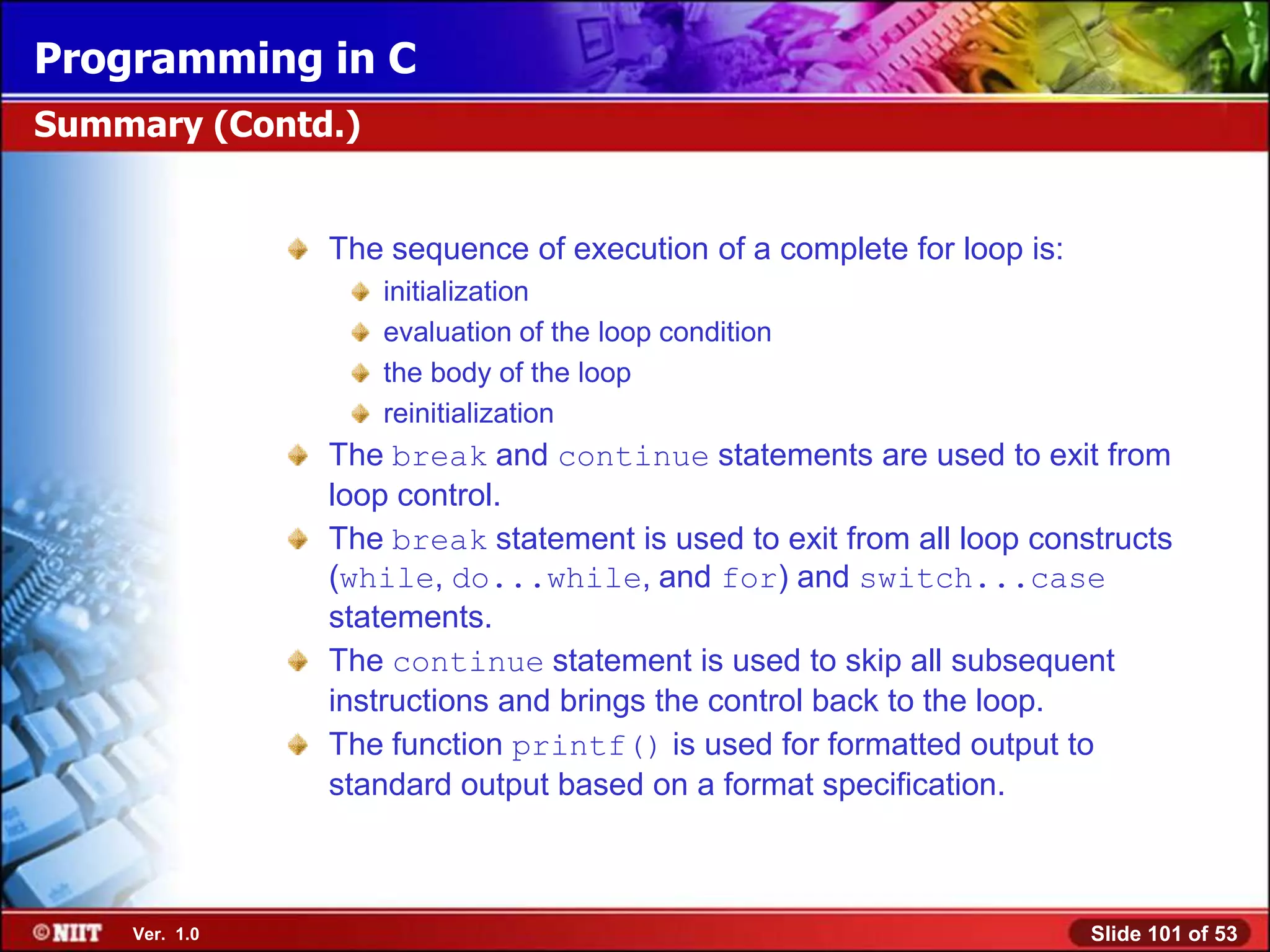 Programming in C
Summary (Contd.)


               The sequence of execution of a complete for loop is:
                   initialization
                   evaluation of the loop condition
                   the body of the loop
                   reinitialization
               The break and continue statements are used to exit from
               loop control.
               The break statement is used to exit from all loop constructs
               (while, do...while, and for) and switch...case
               statements.
               The continue statement is used to skip all subsequent
               instructions and brings the control back to the loop.
               The function printf() is used for formatted output to
               standard output based on a format specification.



    Ver. 1.0                                                          Slide 101 of 53
 