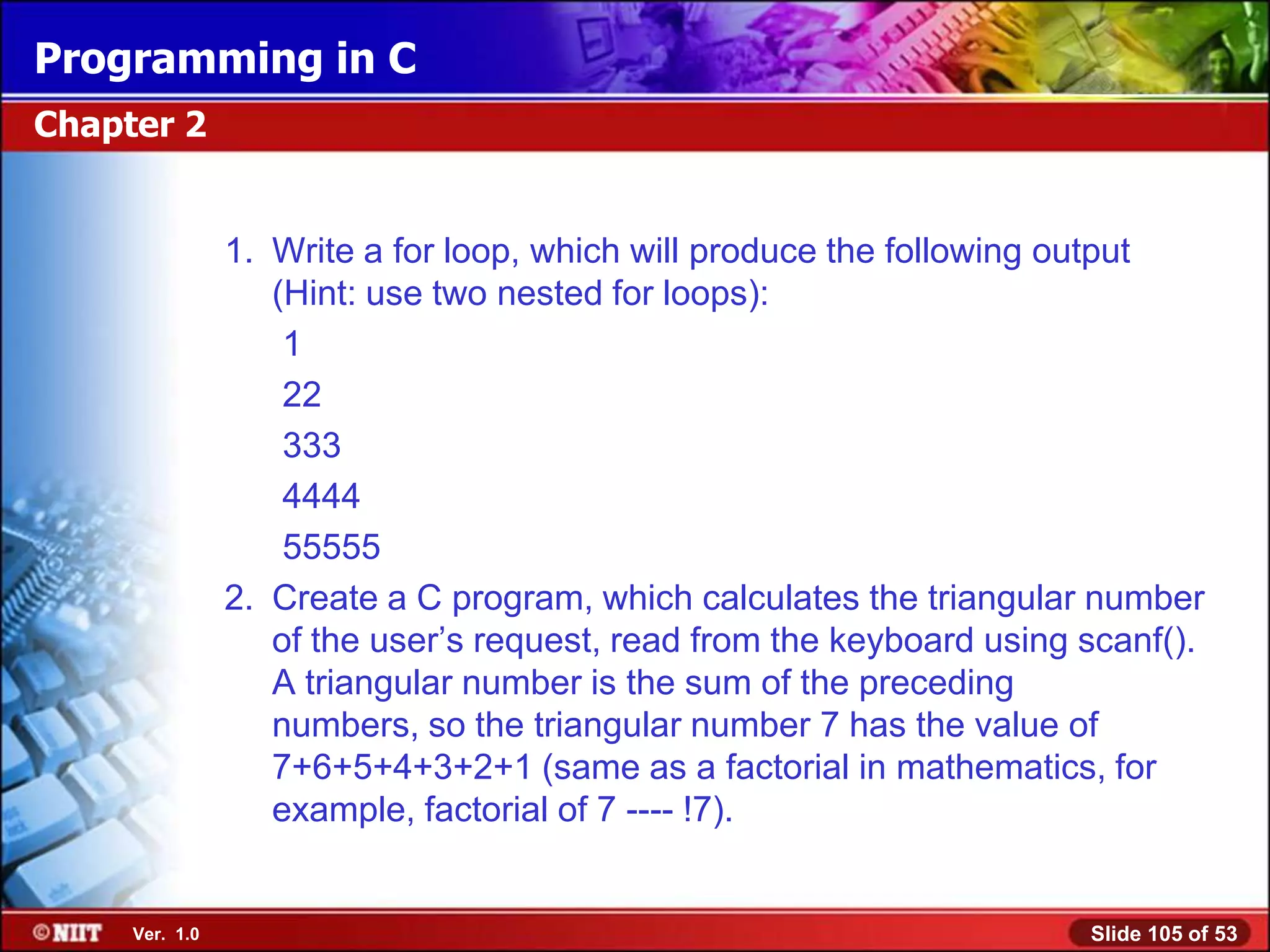 Programming in C
Chapter 2


                1. Write a for loop, which will produce the following output
                   (Hint: use two nested for loops):
                    1
                    22
                    333
                    4444
                    55555
                2. Create a C program, which calculates the triangular number
                   of the user’s request, read from the keyboard using scanf().
                   A triangular number is the sum of the preceding
                   numbers, so the triangular number 7 has the value of
                   7+6+5+4+3+2+1 (same as a factorial in mathematics, for
                   example, factorial of 7 ---- !7).


     Ver. 1.0                                                          Slide 105 of 53
 