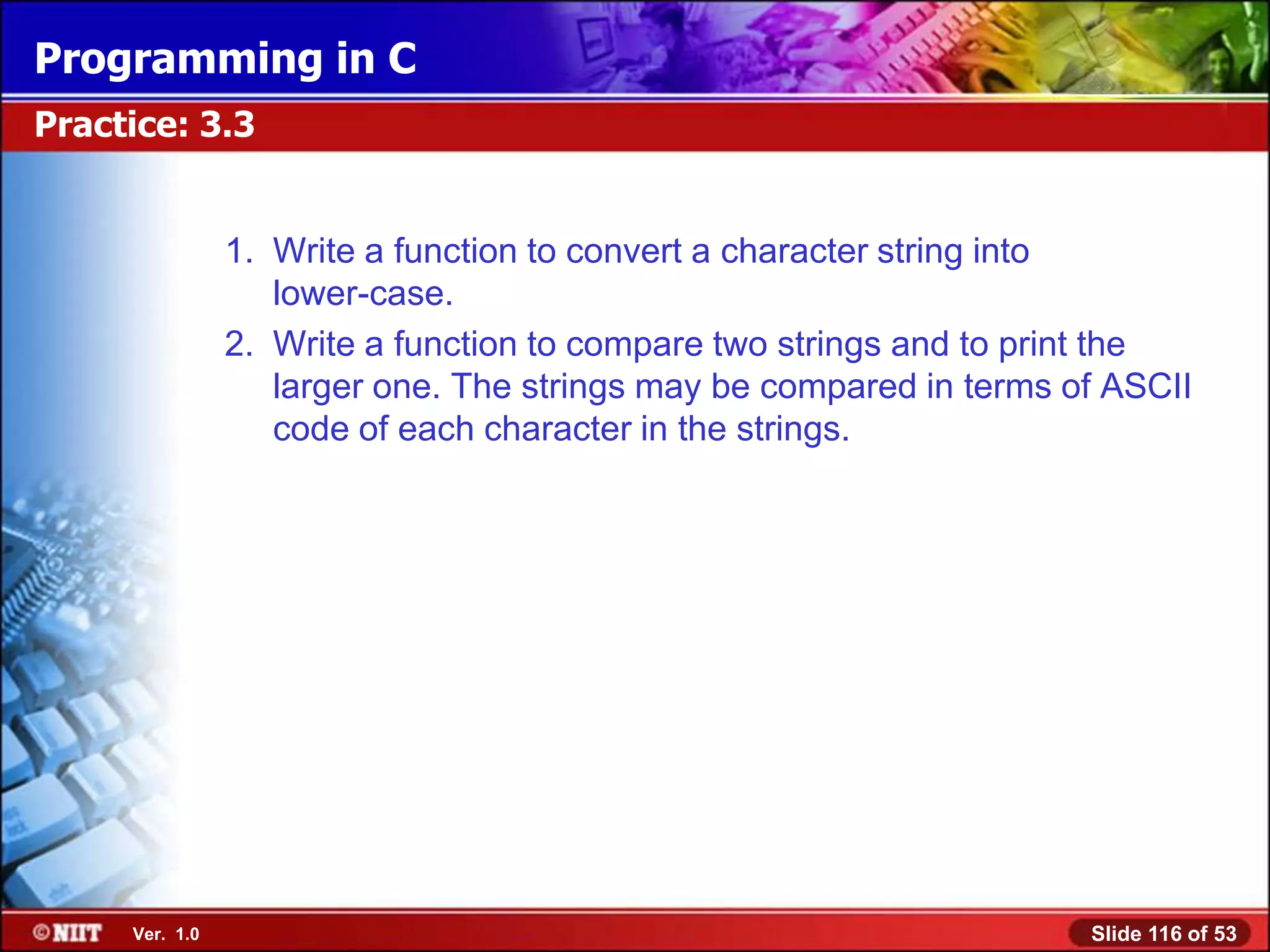 Programming in C
Practice: 3.3


                1. Write a function to convert a character string into
                   lower-case.
                2. Write a function to compare two strings and to print the
                   larger one. The strings may be compared in terms of ASCII
                   code of each character in the strings.




     Ver. 1.0                                                        Slide 116 of 53
 