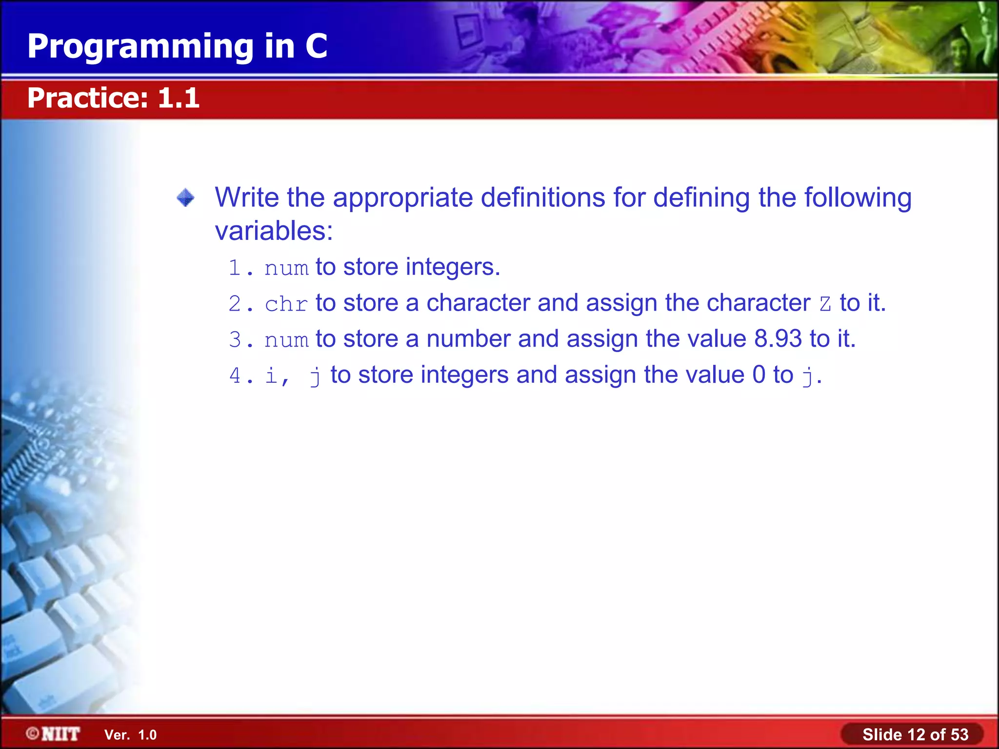 Programming in C
Practice: 1.1


                Write the appropriate definitions for defining the following
                variables:
                 1. num to store integers.
                 2. chr to store a character and assign the character Z to it.
                 3. num to store a number and assign the value 8.93 to it.
                 4. i, j to store integers and assign the value 0 to j.




     Ver. 1.0                                                              Slide 12 of 53
 