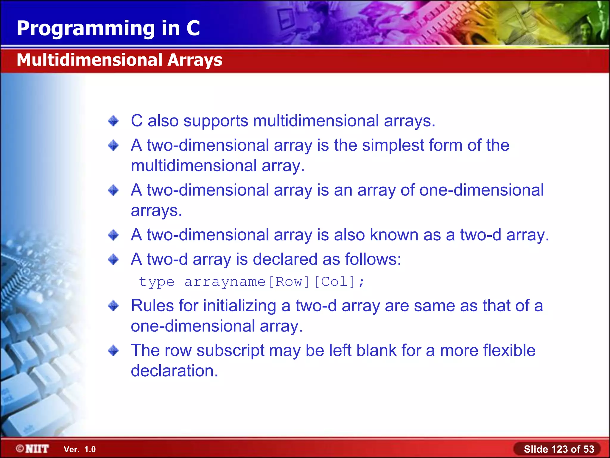 Programming in C
Multidimensional Arrays


                C also supports multidimensional arrays.
                A two-dimensional array is the simplest form of the
                multidimensional array.
                A two-dimensional array is an array of one-dimensional
                arrays.
                A two-dimensional array is also known as a two-d array.
                A two-d array is declared as follows:
                 type arrayname[Row][Col];
                Rules for initializing a two-d array are same as that of a
                one-dimensional array.
                The row subscript may be left blank for a more flexible
                declaration.



     Ver. 1.0                                                          Slide 123 of 53
 