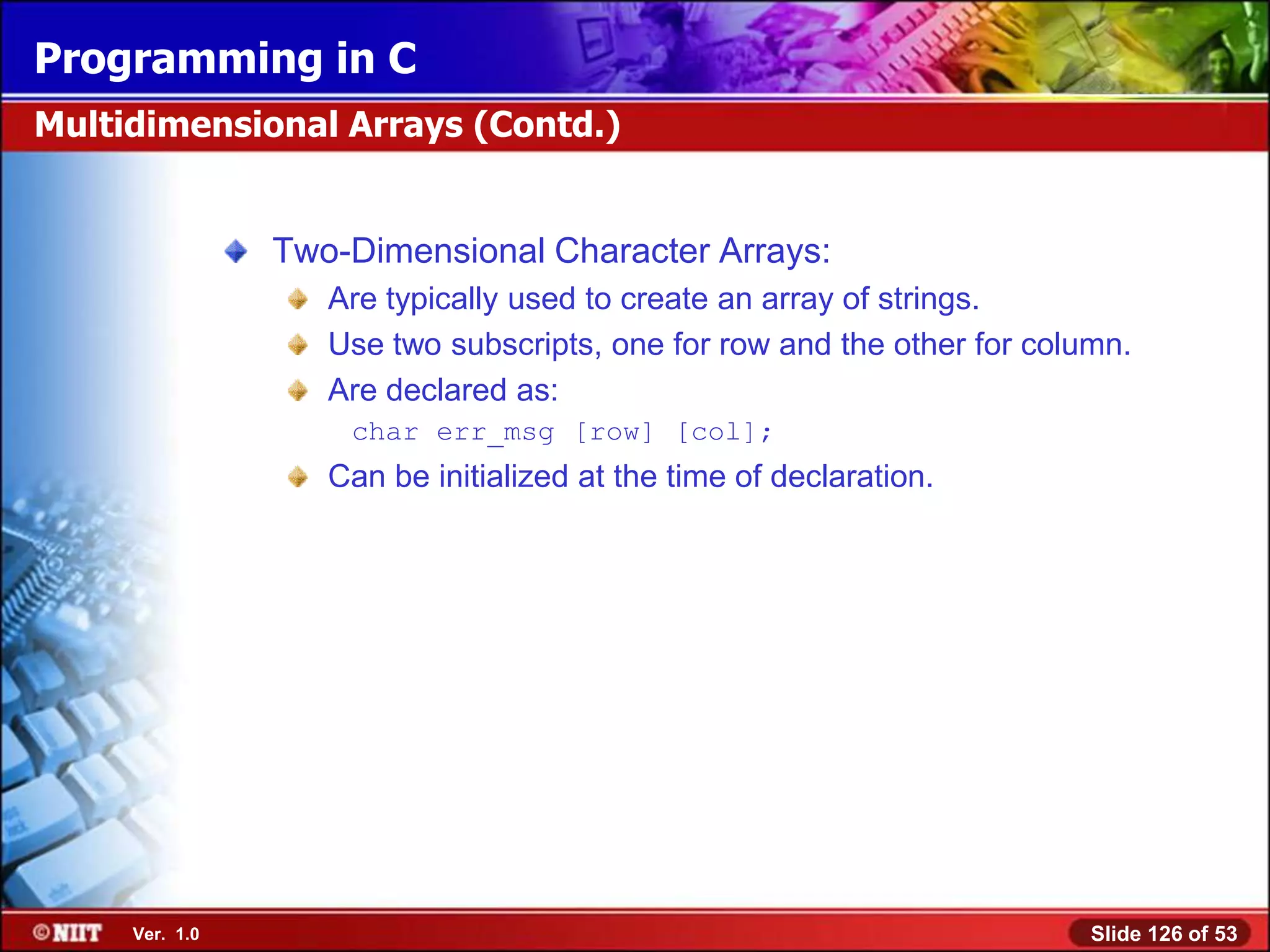 Programming in C
Multidimensional Arrays (Contd.)


                Two-Dimensional Character Arrays:
                   Are typically used to create an array of strings.
                   Use two subscripts, one for row and the other for column.
                   Are declared as:
                    char err_msg [row] [col];
                   Can be initialized at the time of declaration.




     Ver. 1.0                                                            Slide 126 of 53
 