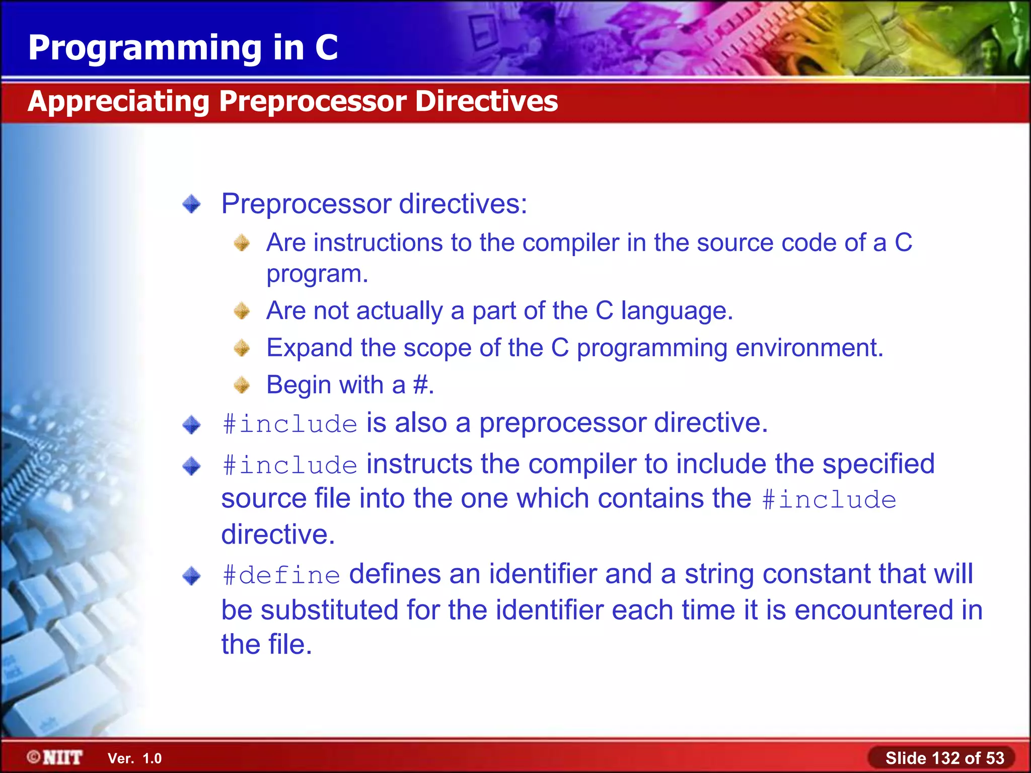 Programming in C
Appreciating Preprocessor Directives


                Preprocessor directives:
                   Are instructions to the compiler in the source code of a C
                   program.
                   Are not actually a part of the C language.
                   Expand the scope of the C programming environment.
                   Begin with a #.
                #include is also a preprocessor directive.
                #include instructs the compiler to include the specified
                source file into the one which contains the #include
                directive.
                #define defines an identifier and a string constant that will
                be substituted for the identifier each time it is encountered in
                the file.


     Ver. 1.0                                                             Slide 132 of 53
 