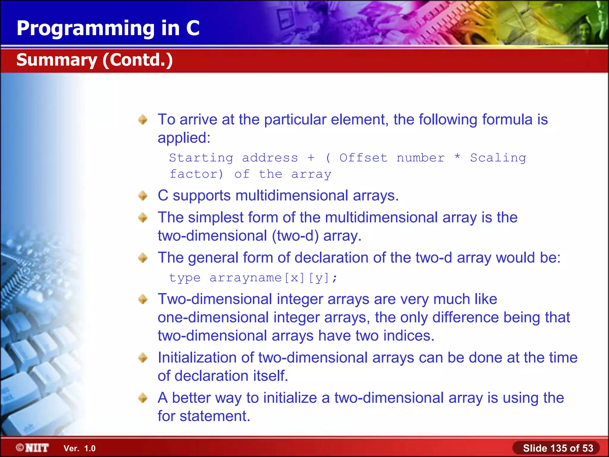 Programming in C
Summary (Contd.)


               To arrive at the particular element, the following formula is
               applied:
                Starting address + ( Offset number * Scaling
                factor) of the array
               C supports multidimensional arrays.
               The simplest form of the multidimensional array is the
               two-dimensional (two-d) array.
               The general form of declaration of the two-d array would be:
                type arrayname[x][y];
               Two-dimensional integer arrays are very much like
               one-dimensional integer arrays, the only difference being that
               two-dimensional arrays have two indices.
               Initialization of two-dimensional arrays can be done at the time
               of declaration itself.
               A better way to initialize a two-dimensional array is using the
               for statement.
    Ver. 1.0                                                            Slide 135 of 53
 