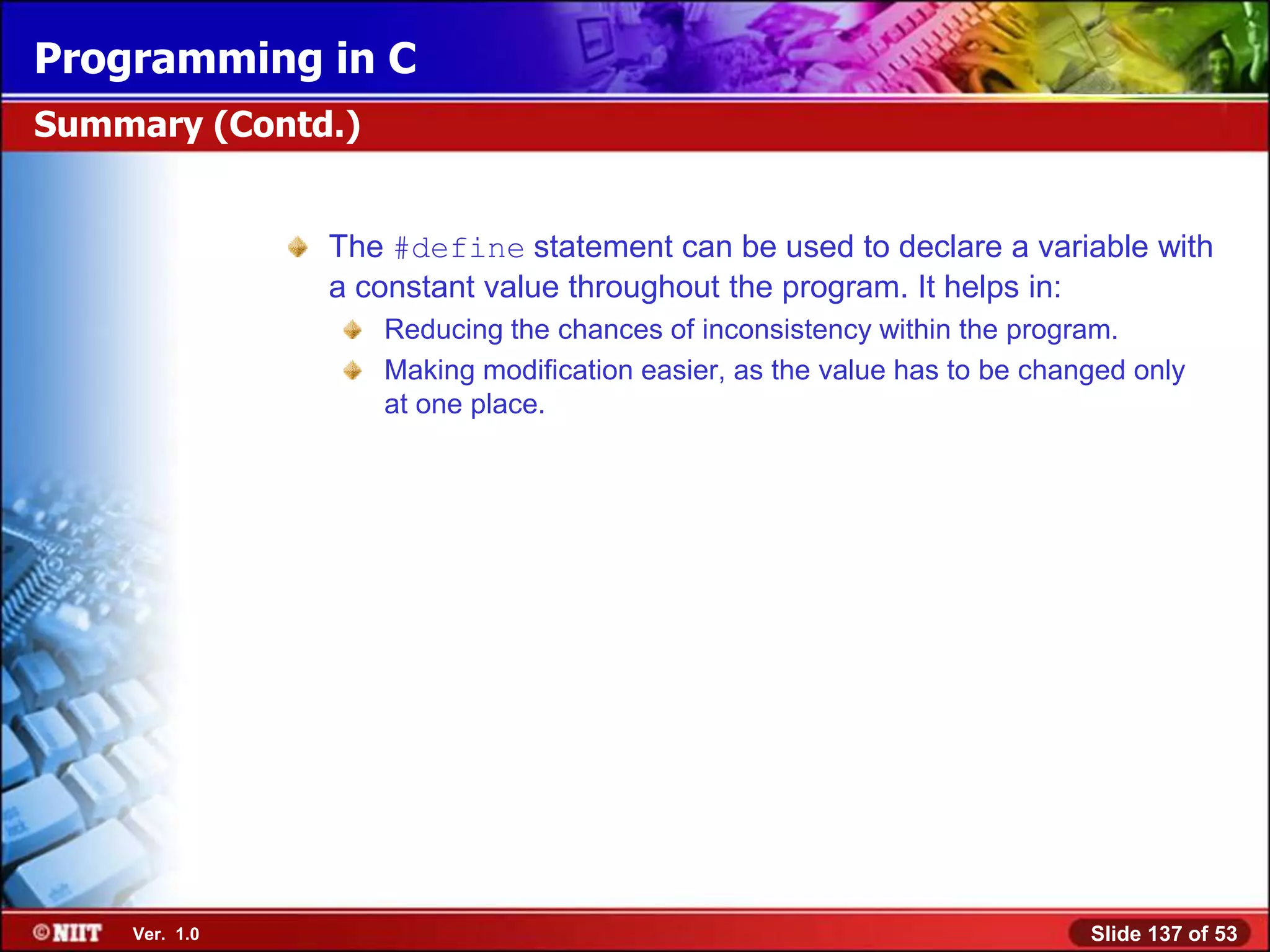 Programming in C
Summary (Contd.)


               The #define statement can be used to declare a variable with
               a constant value throughout the program. It helps in:
                   Reducing the chances of inconsistency within the program.
                   Making modification easier, as the value has to be changed only
                   at one place.




    Ver. 1.0                                                              Slide 137 of 53
 