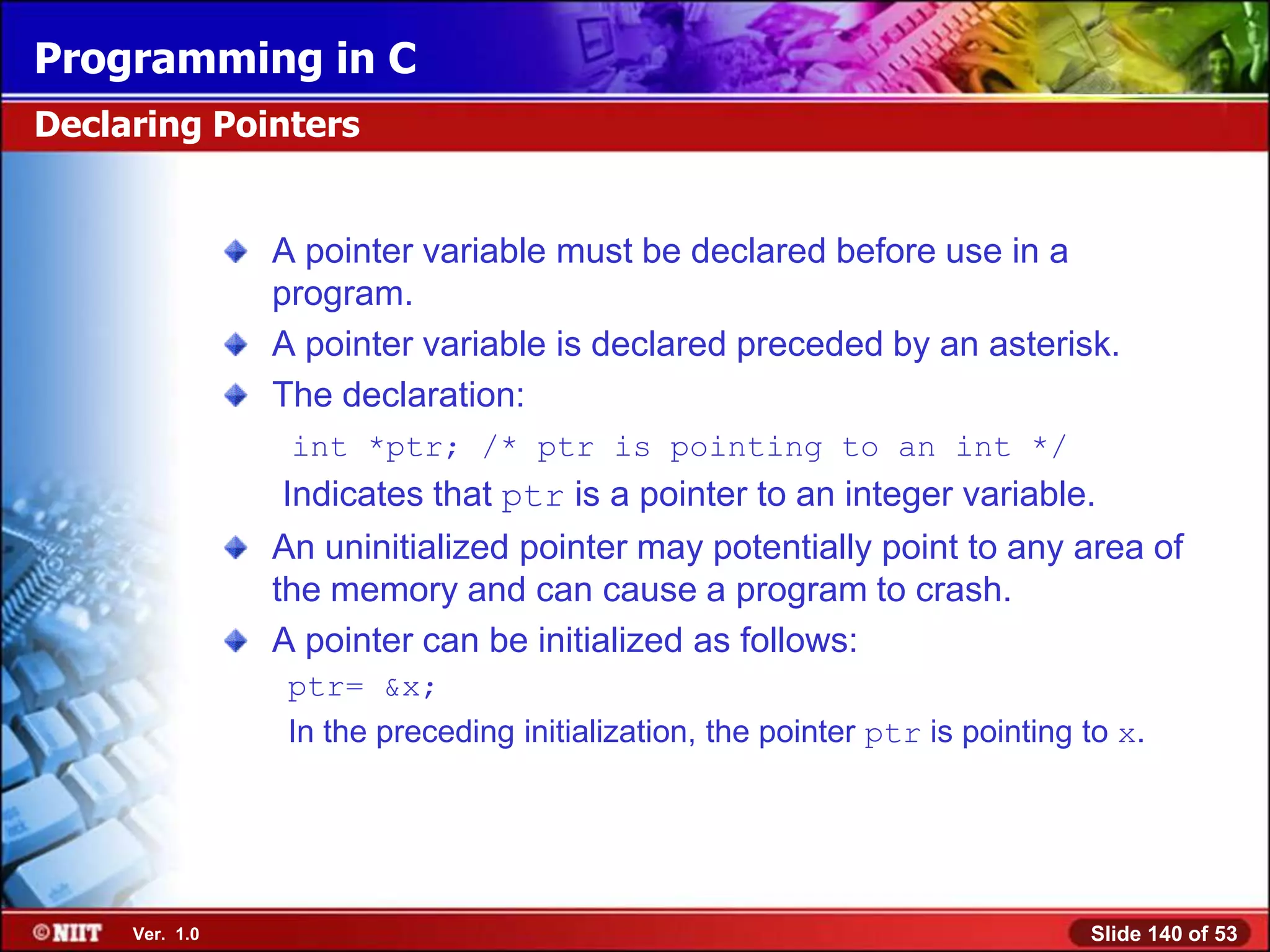 Programming in C
Declaring Pointers


                A pointer variable must be declared before use in a
                program.
                A pointer variable is declared preceded by an asterisk.
                The declaration:
                 int *ptr; /* ptr is pointing to an int */
                Indicates that ptr is a pointer to an integer variable.
                An uninitialized pointer may potentially point to any area of
                the memory and can cause a program to crash.
                A pointer can be initialized as follows:
                 ptr= &x;
                 In the preceding initialization, the pointer ptr is pointing to x.




     Ver. 1.0                                                                 Slide 140 of 53
 