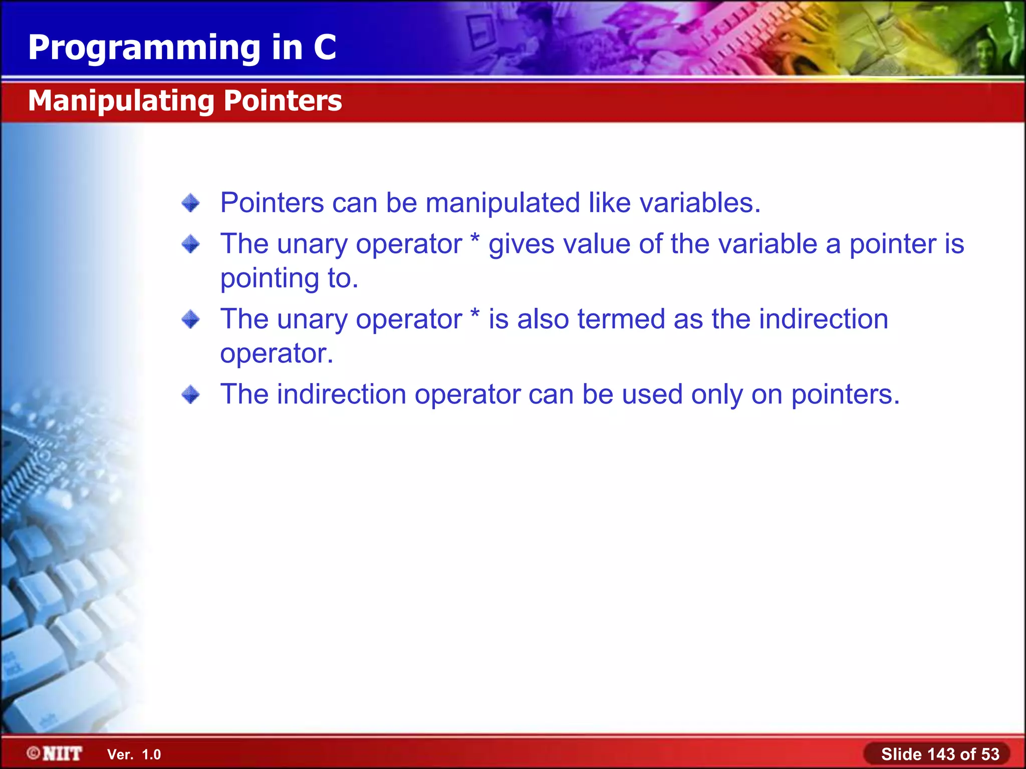 Programming in C
Manipulating Pointers


                Pointers can be manipulated like variables.
                The unary operator * gives value of the variable a pointer is
                pointing to.
                The unary operator * is also termed as the indirection
                operator.
                The indirection operator can be used only on pointers.




     Ver. 1.0                                                         Slide 143 of 53
 