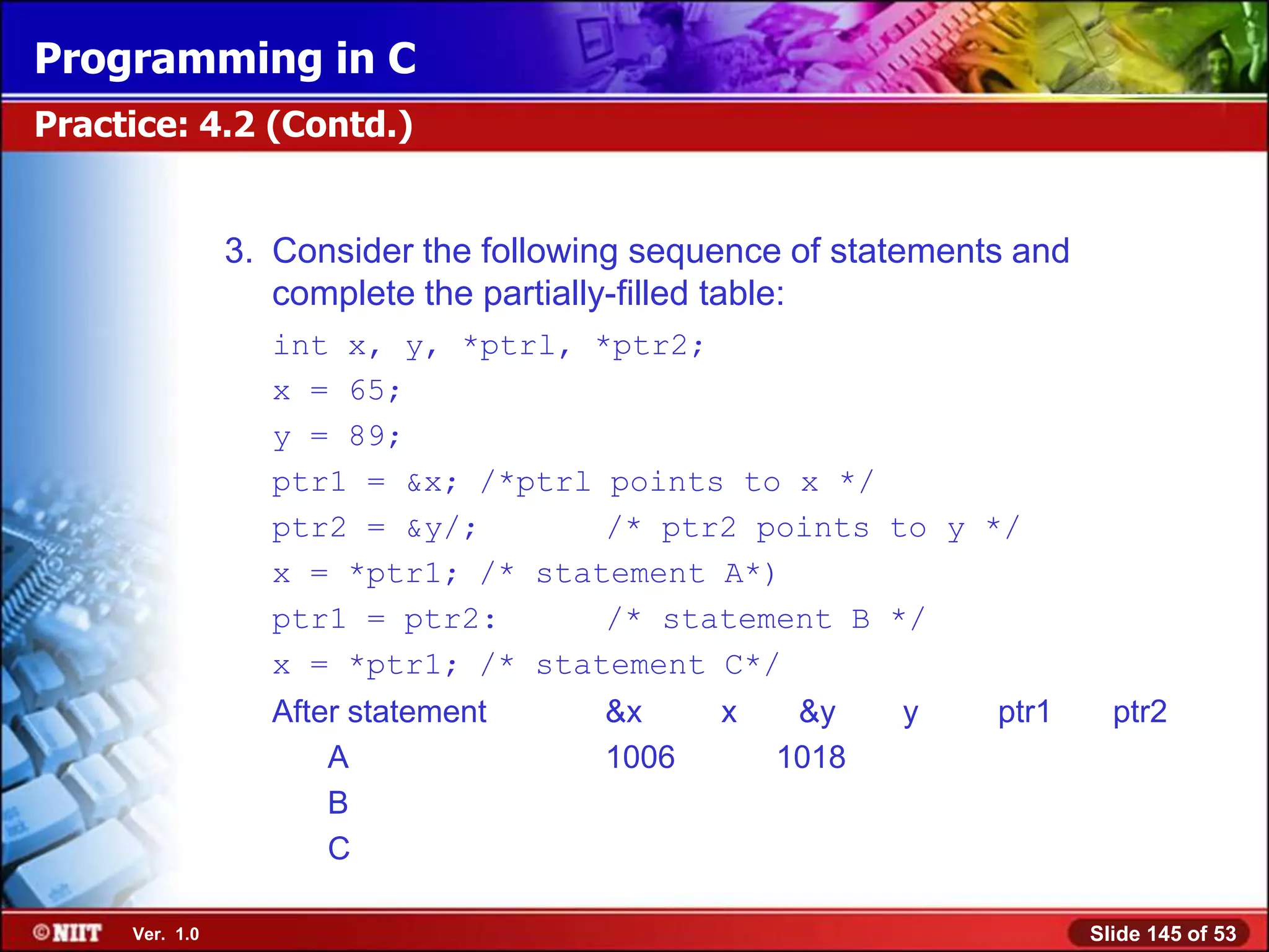 Programming in C
Practice: 4.2 (Contd.)


                3. Consider the following sequence of statements and
                   complete the partially-filled table:
                  int x, y, *ptrl, *ptr2;
                  x = 65;
                  y = 89;
                  ptr1 = &x; /*ptrl points to x */
                  ptr2 = &y/;       /* ptr2 points to y */
                  x = *ptr1; /* statement A*)
                  ptr1 = ptr2:      /* statement B */
                  x = *ptr1; /* statement C*/
                  After statement      &x     x    &y    y     ptr1      ptr2
                      A                1006       1018
                      B
                      C

     Ver. 1.0                                                          Slide 145 of 53
 