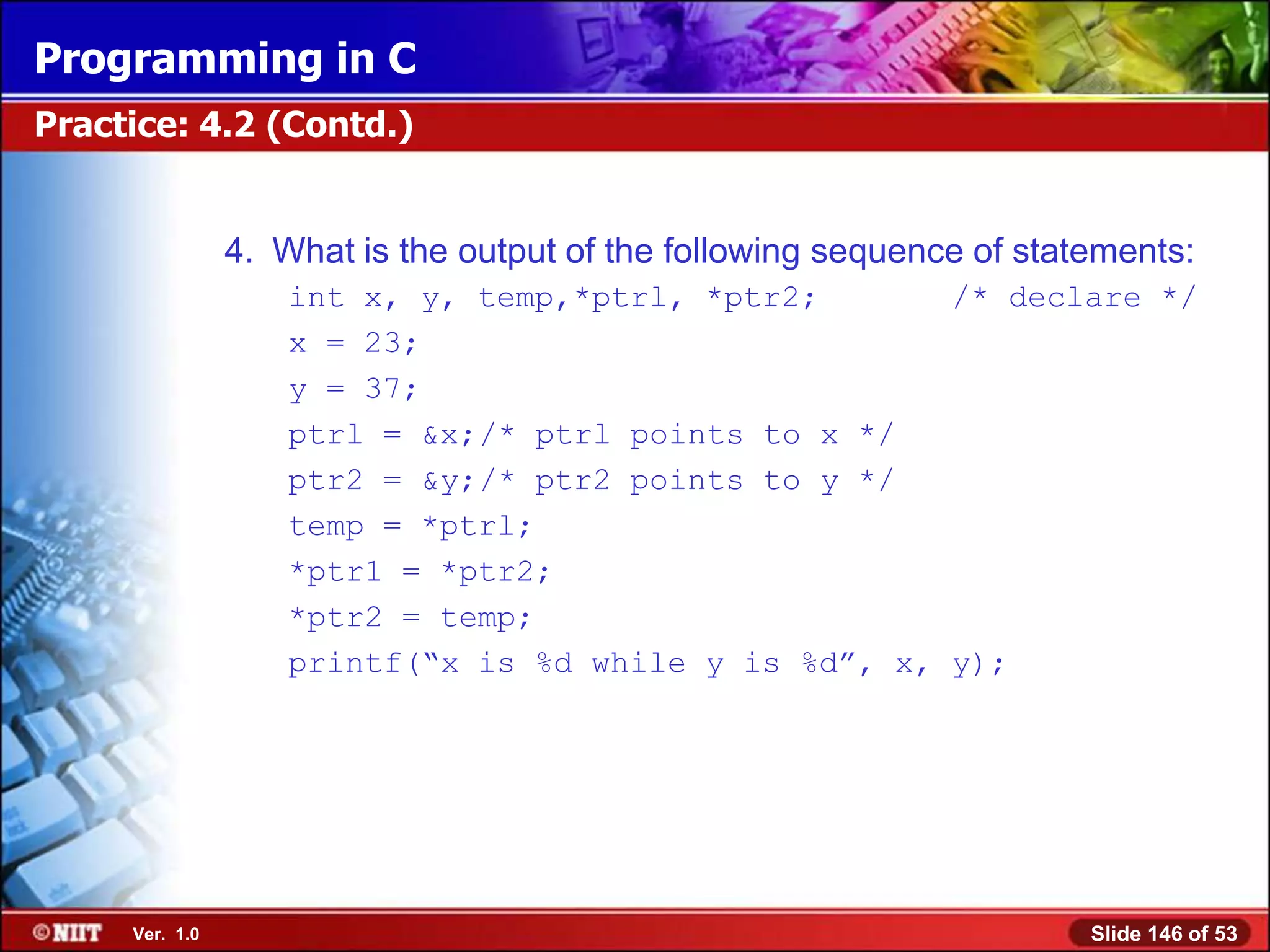 Programming in C
Practice: 4.2 (Contd.)


                4. What is the output of the following sequence of statements:
                    int x, y, temp,*ptrl, *ptr2;       /* declare */
                    x = 23;
                    y = 37;
                    ptrl = &x;/* ptrl points to x */
                    ptr2 = &y;/* ptr2 points to y */
                    temp = *ptrl;
                    *ptr1 = *ptr2;
                    *ptr2 = temp;
                    printf(―x is %d while y is %d‖, x, y);




     Ver. 1.0                                                          Slide 146 of 53
 