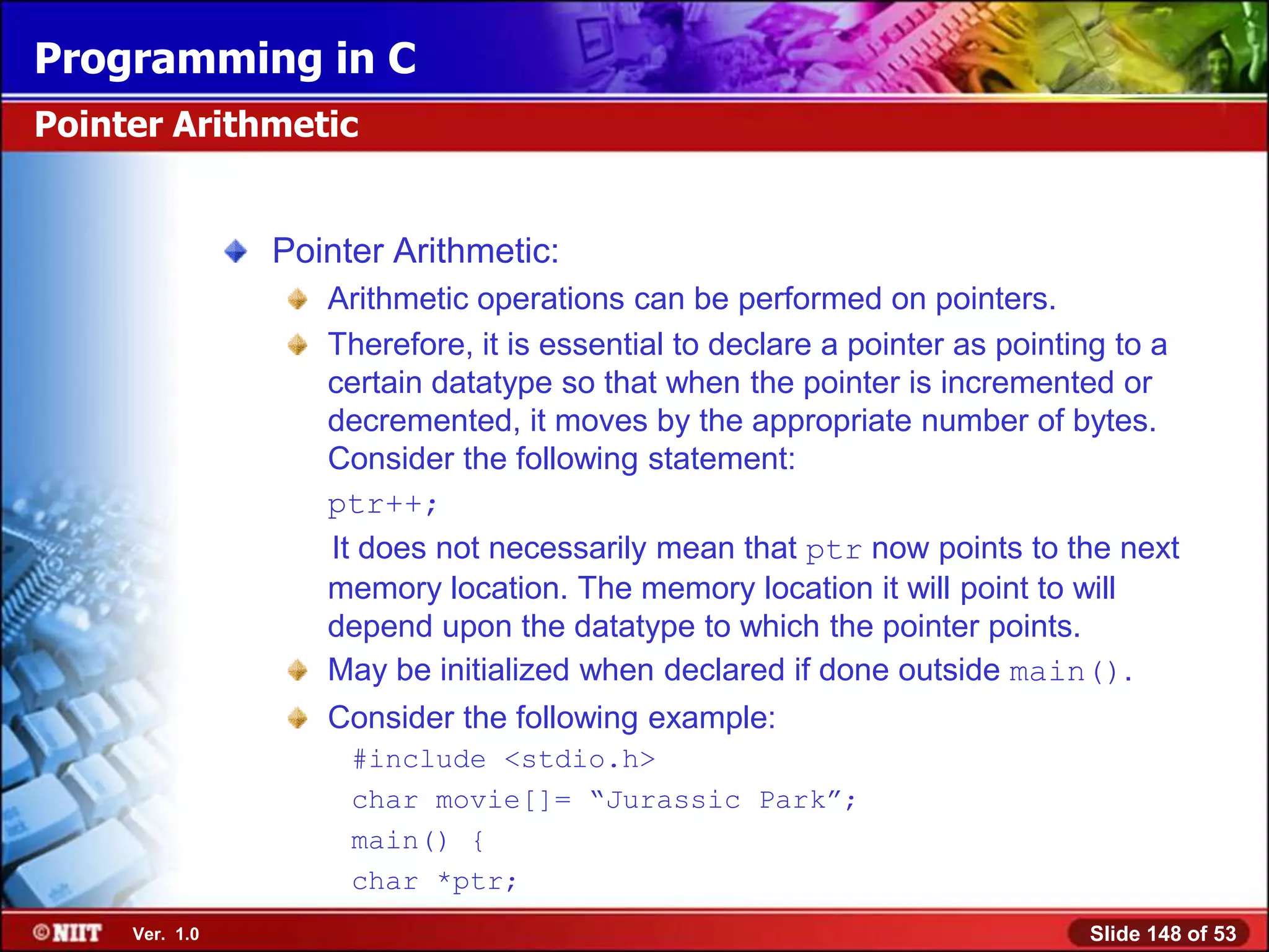 Programming in C
Pointer Arithmetic


                Pointer Arithmetic:
                   Arithmetic operations can be performed on pointers.
                   Therefore, it is essential to declare a pointer as pointing to a
                   certain datatype so that when the pointer is incremented or
                   decremented, it moves by the appropriate number of bytes.
                   Consider the following statement:
                   ptr++;
                   It does not necessarily mean that ptr now points to the next
                   memory location. The memory location it will point to will
                   depend upon the datatype to which the pointer points.
                   May be initialized when declared if done outside main().
                   Consider the following example:
                     #include <stdio.h>
                     char movie[]= ―Jurassic Park‖;
                     main() {
                     char *ptr;
     Ver. 1.0                                                               Slide 148 of 53
 