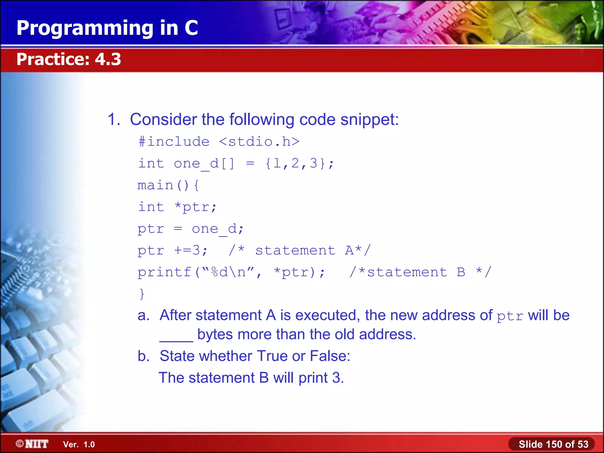 Programming in C
Practice: 4.3


                1. Consider the following code snippet:
                    #include <stdio.h>
                    int one_d[] = {l,2,3};
                    main(){
                    int *ptr;
                    ptr = one_d;
                    ptr +=3; /* statement A*/
                    printf(―%dn‖, *ptr); /*statement B */
                    }
                    a. After statement A is executed, the new address of ptr will be
                       ____ bytes more than the old address.
                    b. State whether True or False:
                       The statement B will print 3.



     Ver. 1.0                                                               Slide 150 of 53
 
