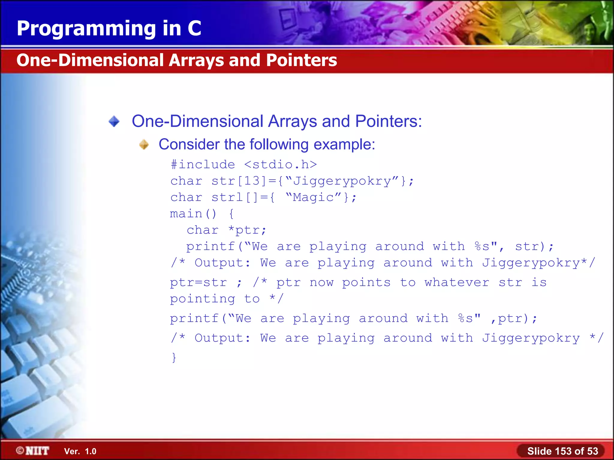 Programming in C
One-Dimensional Arrays and Pointers


                One-Dimensional Arrays and Pointers:
                   Consider the following example:
                    #include <stdio.h>
                    char str[13]={―Jiggerypokry‖};
                    char strl[]={ ―Magic‖};
                    main() {
                      char *ptr;
                      printf(―We are playing around with %s", str);
                    /* Output: We are playing around with Jiggerypokry*/
                    ptr=str ; /* ptr now points to whatever str is
                    pointing to */
                    printf(―We are playing around with %s" ,ptr);
                    /* Output: We are playing around with Jiggerypokry */
                    }




     Ver. 1.0                                                  Slide 153 of 53
 