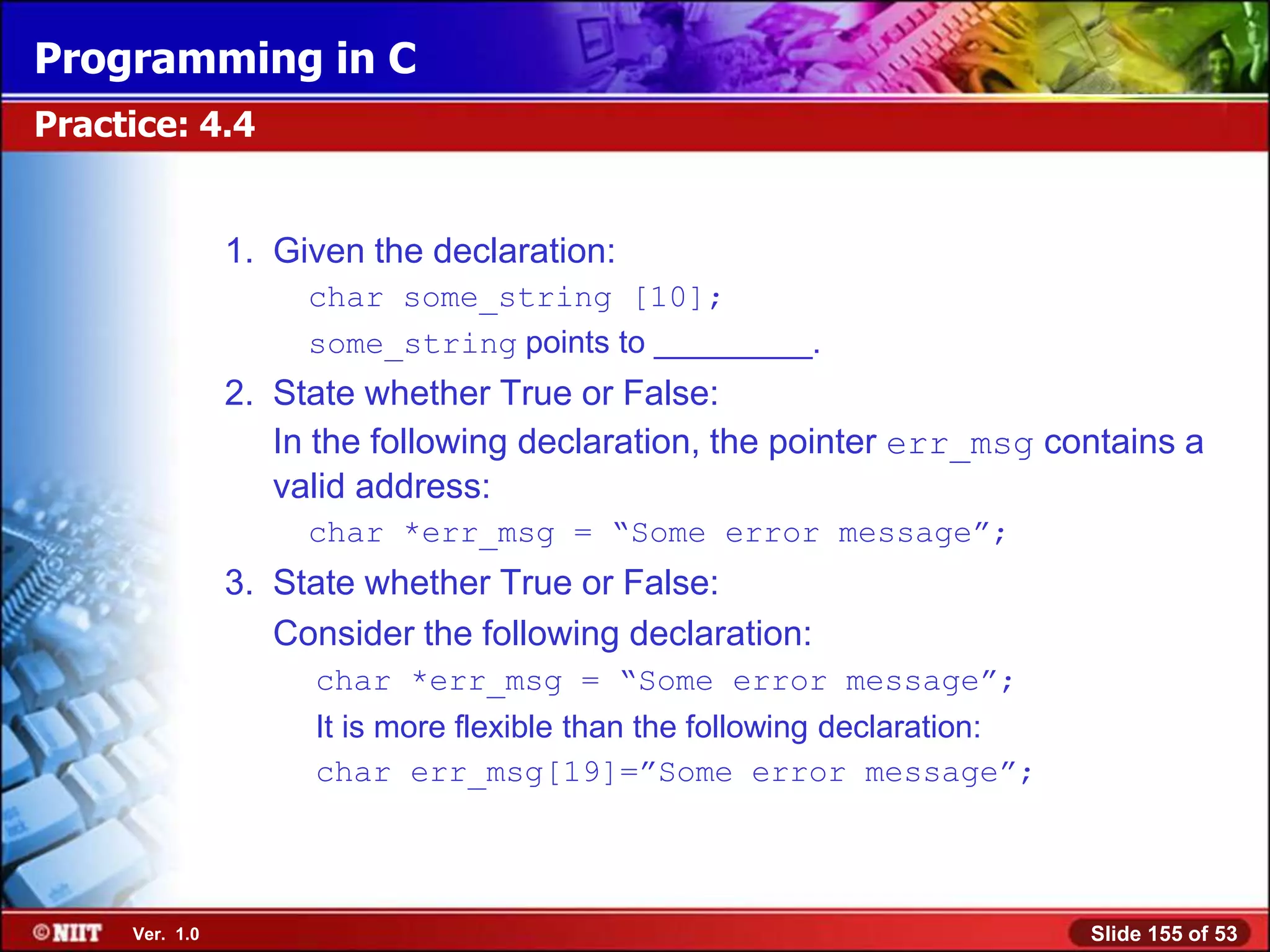 Programming in C
Practice: 4.4


                1. Given the declaration:
                     char some_string [10];
                     some_string points to _________.
                2. State whether True or False:
                   In the following declaration, the pointer err_msg contains a
                   valid address:
                     char *err_msg = ―Some error message‖;
                3. State whether True or False:
                   Consider the following declaration:
                     char *err_msg = ―Some error message‖;
                     It is more flexible than the following declaration:
                     char err_msg[19]=‖Some error message‖;




     Ver. 1.0                                                              Slide 155 of 53
 
