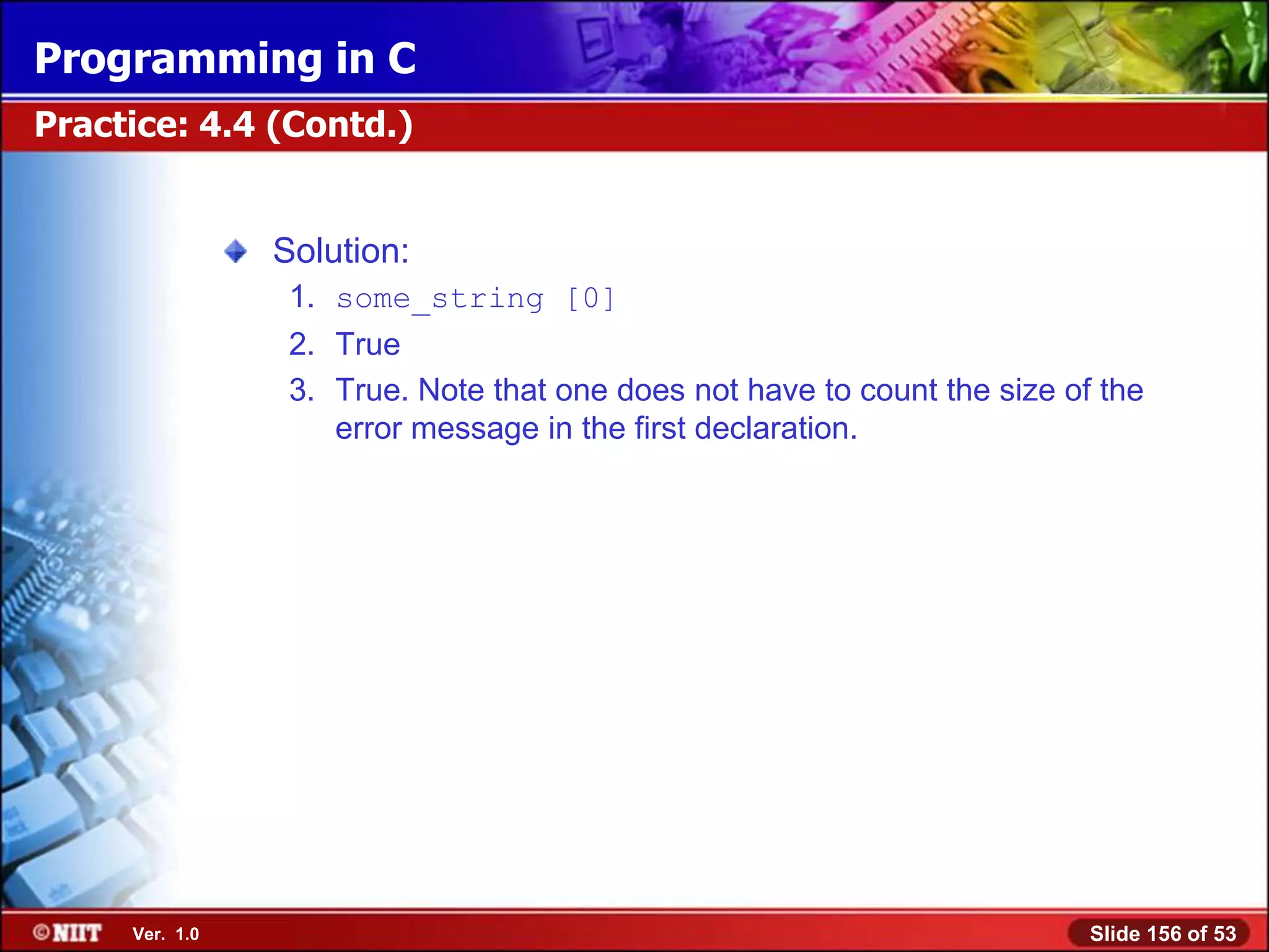 Programming in C
Practice: 4.4 (Contd.)


                Solution:
                 1. some_string [0]
                 2. True
                 3. True. Note that one does not have to count the size of the
                    error message in the first declaration.




     Ver. 1.0                                                             Slide 156 of 53
 