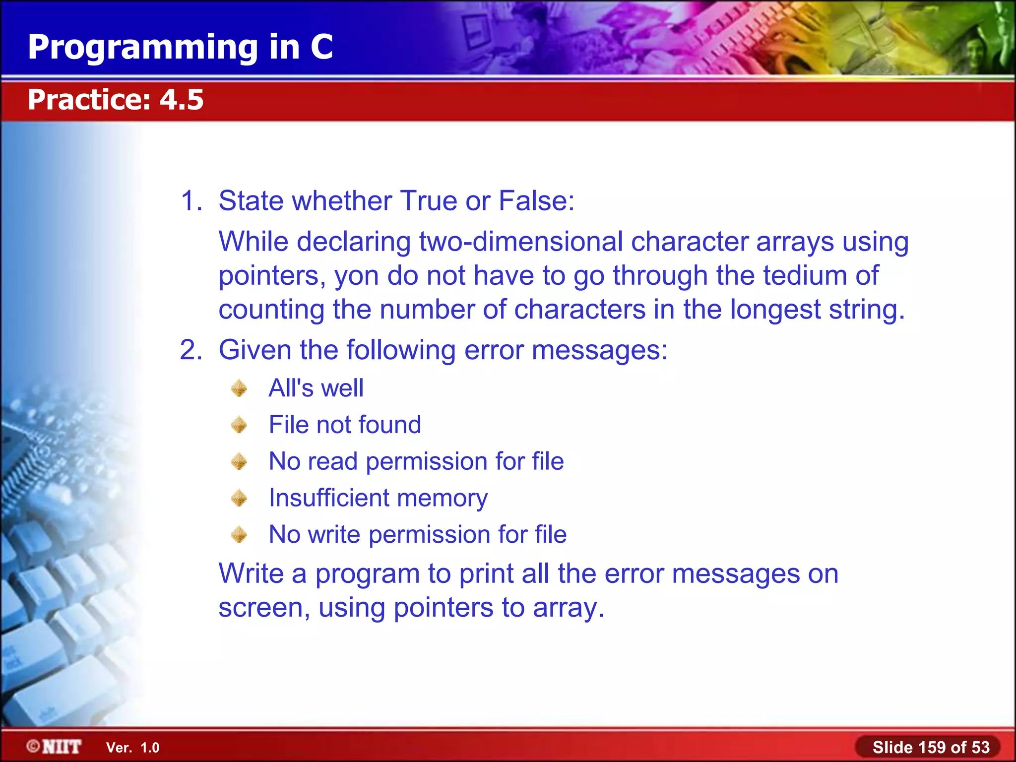 Programming in C
Practice: 4.5


                1. State whether True or False:
                   While declaring two-dimensional character arrays using
                   pointers, yon do not have to go through the tedium of
                   counting the number of characters in the longest string.
                2. Given the following error messages:
                       All's well
                       File not found
                       No read permission for file
                       Insufficient memory
                       No write permission for file
                   Write a program to print all the error messages on
                   screen, using pointers to array.



     Ver. 1.0                                                           Slide 159 of 53
 