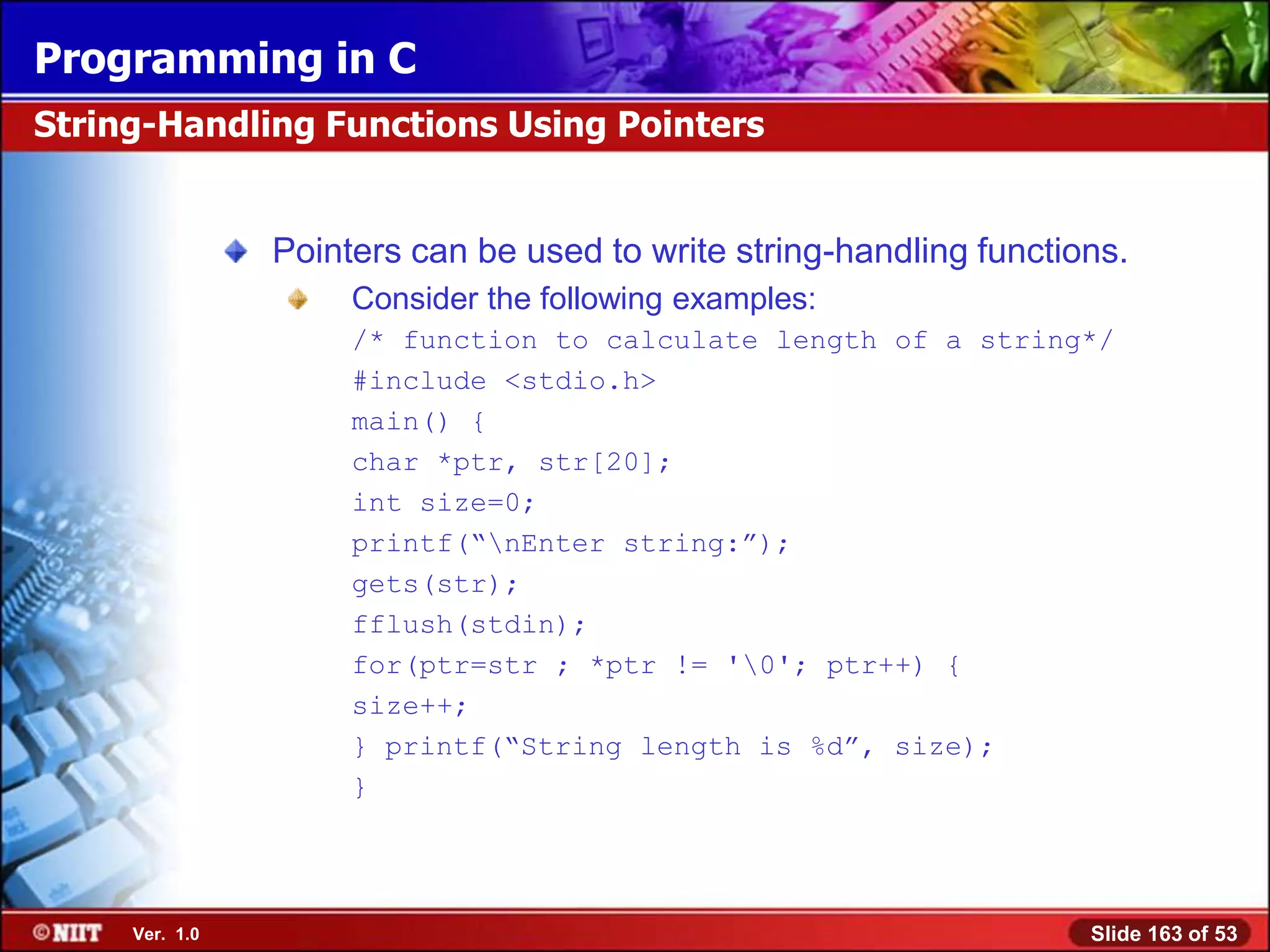 Programming in C
String-Handling Functions Using Pointers


                Pointers can be used to write string-handling functions.
                     Consider the following examples:
                     /* function to calculate length of a string*/
                     #include <stdio.h>
                     main() {
                     char *ptr, str[20];
                     int size=0;
                     printf(―nEnter string:‖);
                     gets(str);
                     fflush(stdin);
                     for(ptr=str ; *ptr != '0'; ptr++) {
                     size++;
                     } printf(―String length is %d‖, size);
                     }




     Ver. 1.0                                                        Slide 163 of 53
 