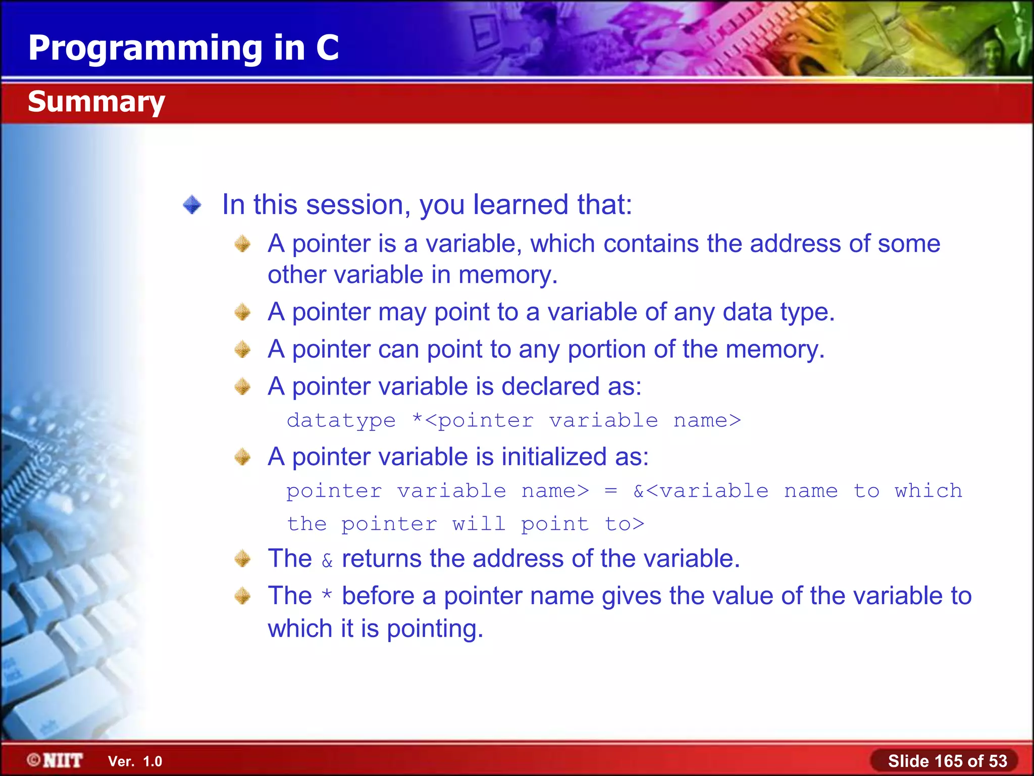 Programming in C
Summary


               In this session, you learned that:
                  A pointer is a variable, which contains the address of some
                  other variable in memory.
                  A pointer may point to a variable of any data type.
                  A pointer can point to any portion of the memory.
                  A pointer variable is declared as:
                    datatype *<pointer variable name>
                  A pointer variable is initialized as:
                    pointer variable name> = &<variable name to which
                    the pointer will point to>
                  The & returns the address of the variable.
                  The * before a pointer name gives the value of the variable to
                  which it is pointing.



    Ver. 1.0                                                            Slide 165 of 53
 