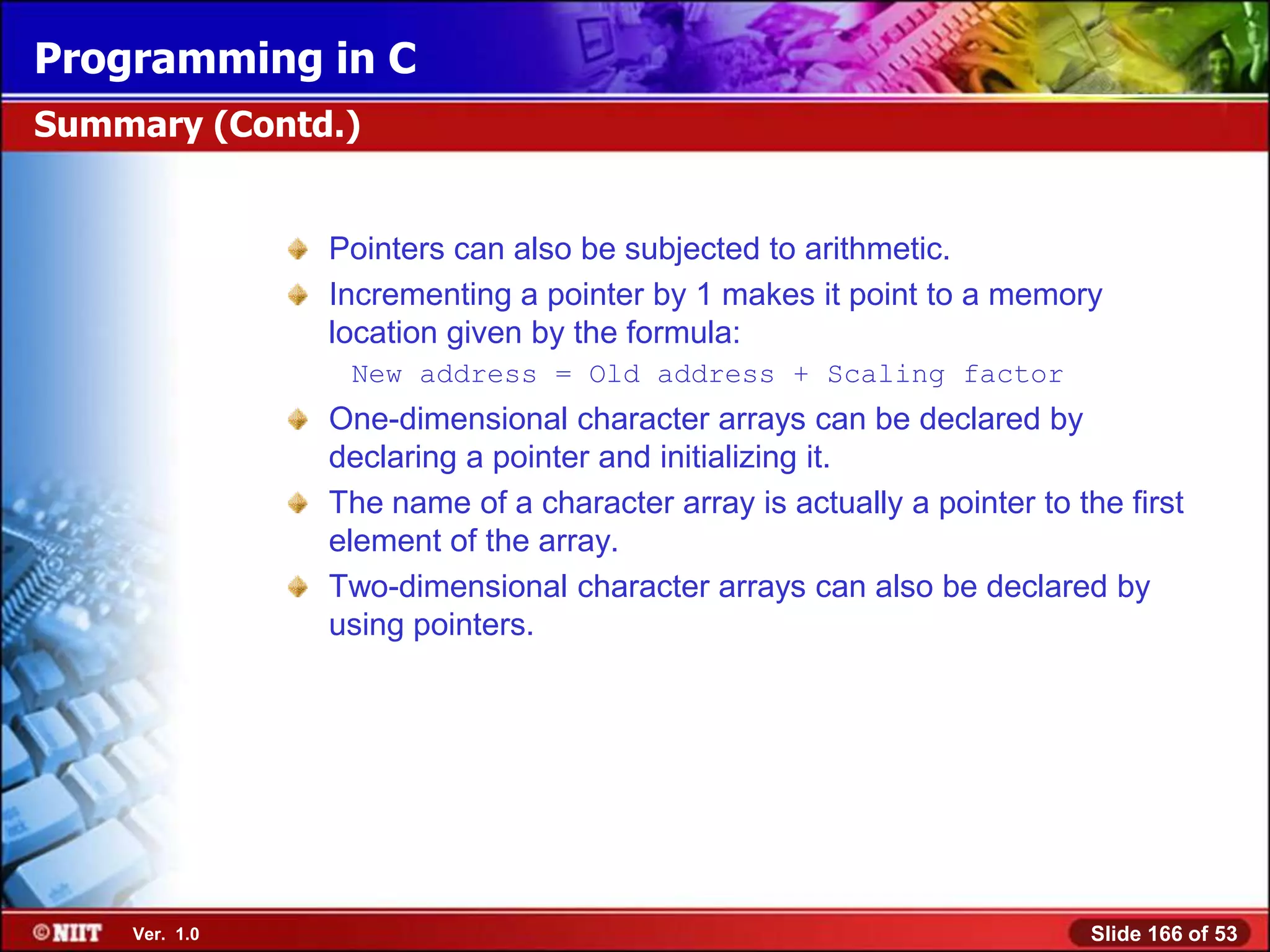 Programming in C
Summary (Contd.)


               Pointers can also be subjected to arithmetic.
               Incrementing a pointer by 1 makes it point to a memory
               location given by the formula:
                New address = Old address + Scaling factor
               One-dimensional character arrays can be declared by
               declaring a pointer and initializing it.
               The name of a character array is actually a pointer to the first
               element of the array.
               Two-dimensional character arrays can also be declared by
               using pointers.




    Ver. 1.0                                                            Slide 166 of 53
 