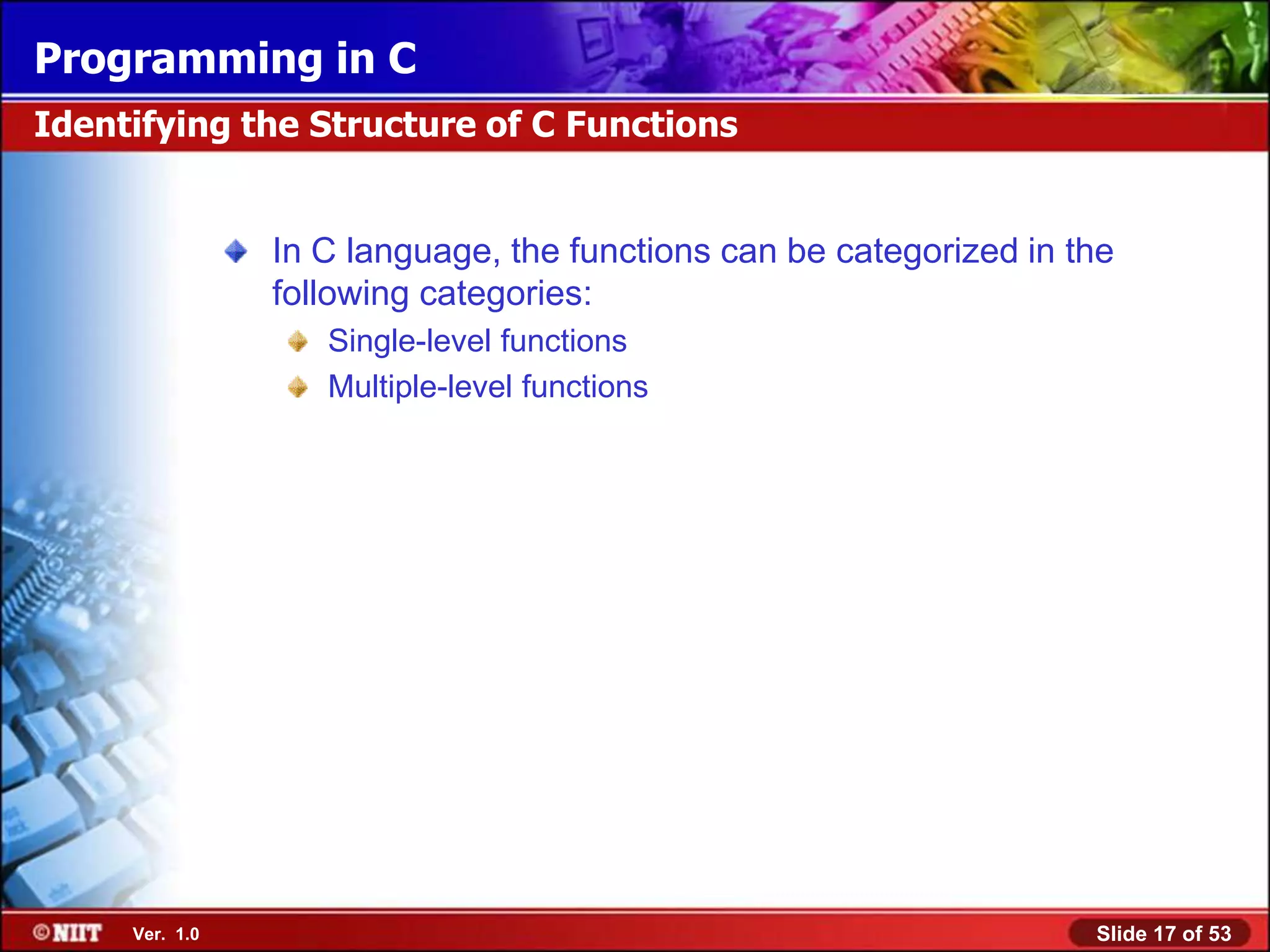 Programming in C
Identifying the Structure of C Functions


                In C language, the functions can be categorized in the
                following categories:
                   Single-level functions
                   Multiple-level functions




     Ver. 1.0                                                       Slide 17 of 53
 