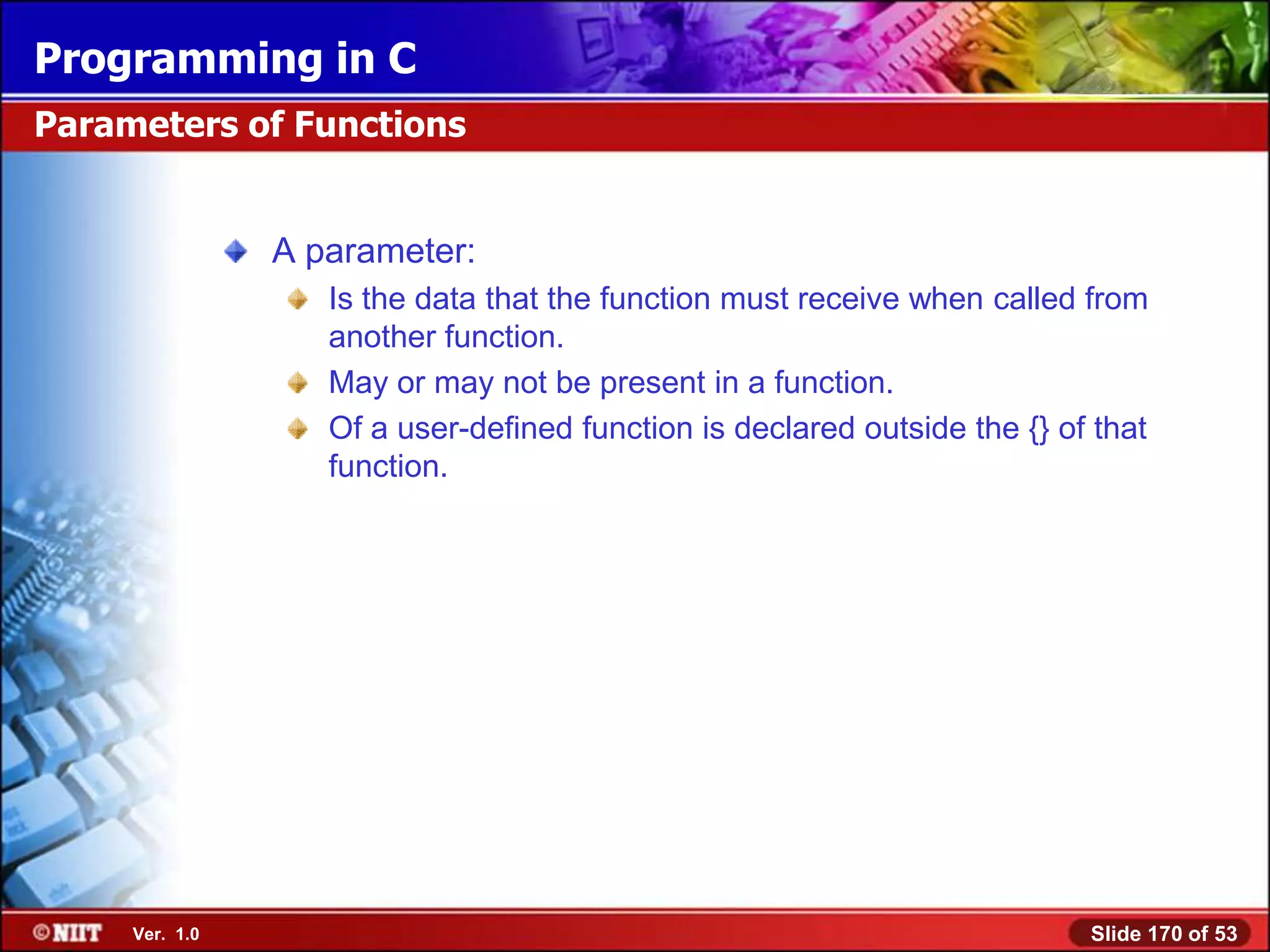 Programming in C
Parameters of Functions


                A parameter:
                   Is the data that the function must receive when called from
                   another function.
                   May or may not be present in a function.
                   Of a user-defined function is declared outside the {} of that
                   function.




     Ver. 1.0                                                              Slide 170 of 53
 