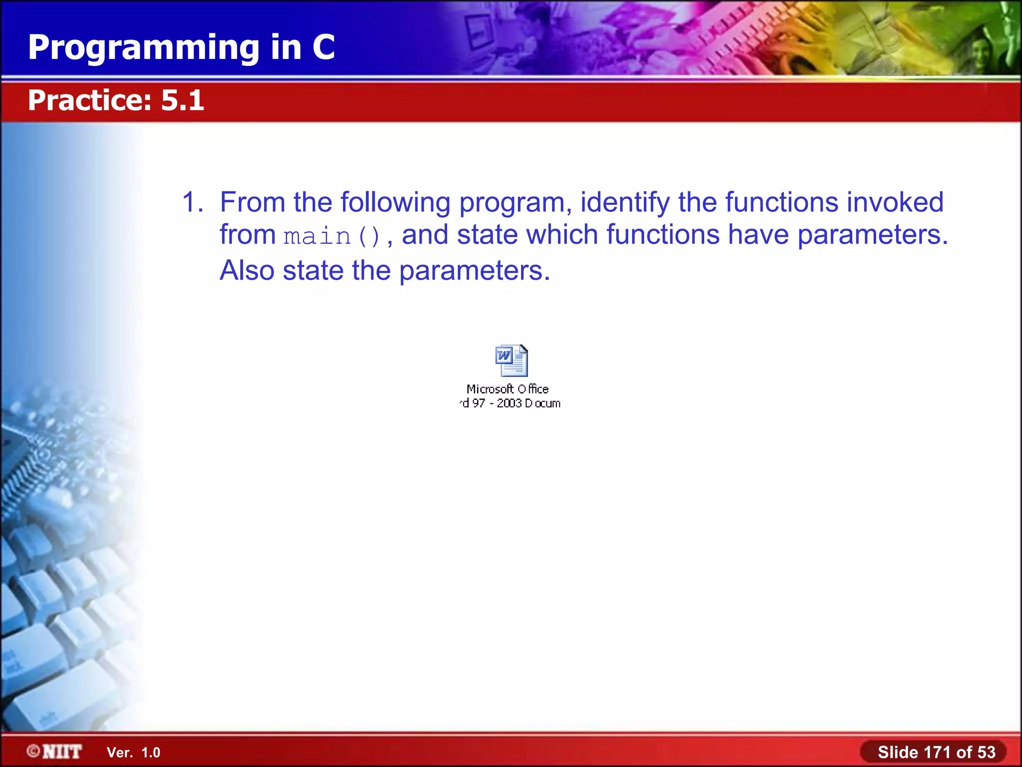 Programming in C
Practice: 5.1


                1. From the following program, identify the functions invoked
                   from main(), and state which functions have parameters.
                   Also state the parameters.




     Ver. 1.0                                                          Slide 171 of 53
 