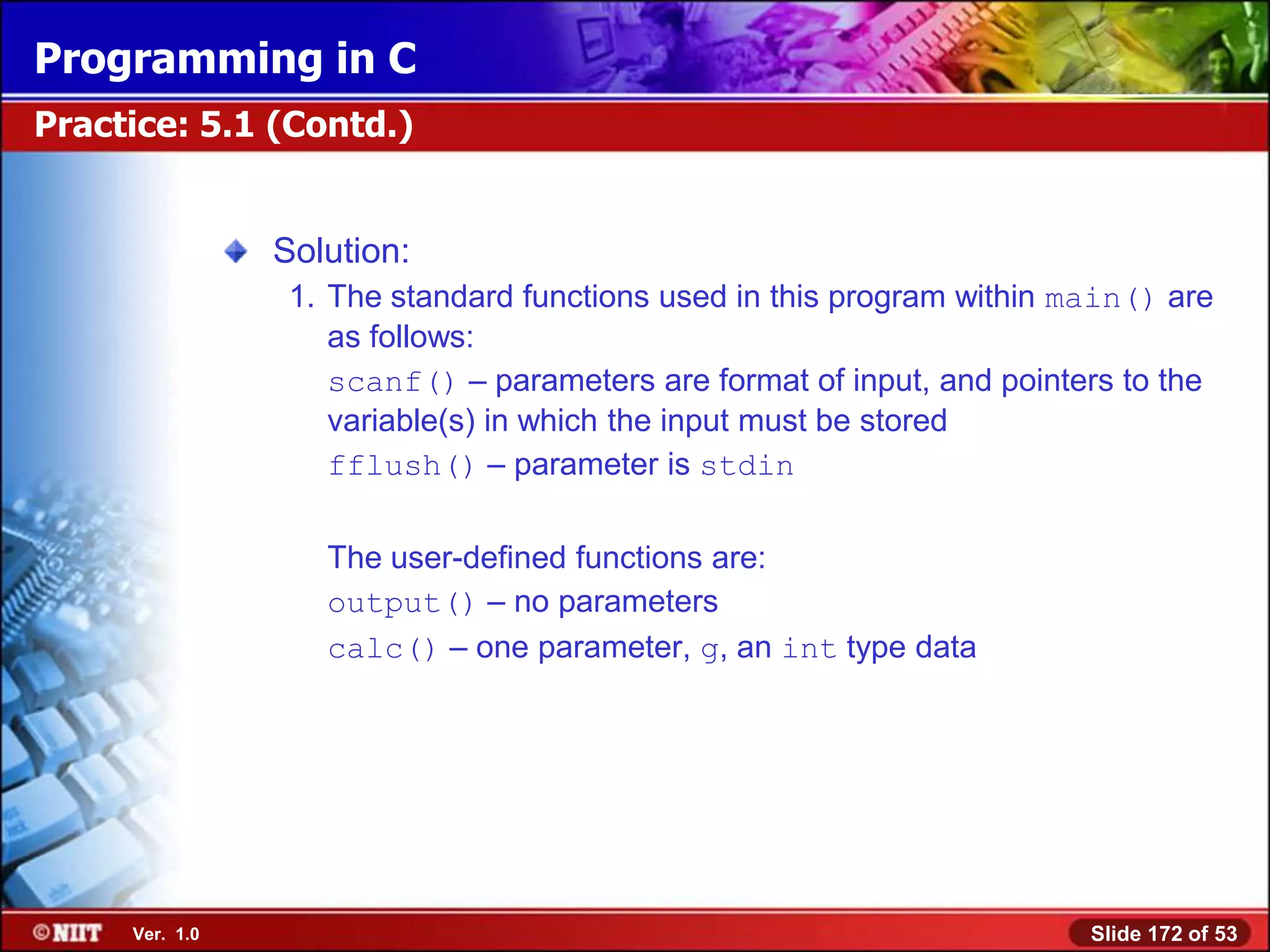 Programming in C
Practice: 5.1 (Contd.)


                Solution:
                 1. The standard functions used in this program within main() are
                    as follows:
                    scanf() – parameters are format of input, and pointers to the
                    variable(s) in which the input must be stored
                    fflush() – parameter is stdin

                   The user-defined functions are:
                   output() – no parameters
                   calc() – one parameter, g, an int type data




     Ver. 1.0                                                           Slide 172 of 53
 