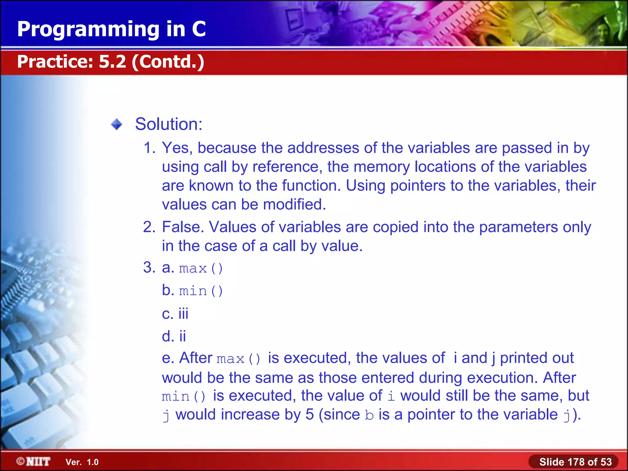 Programming in C
Practice: 5.2 (Contd.)


                Solution:
                 1. Yes, because the addresses of the variables are passed in by
                    using call by reference, the memory locations of the variables
                    are known to the function. Using pointers to the variables, their
                    values can be modified.
                 2. False. Values of variables are copied into the parameters only
                    in the case of a call by value.
                 3. a. max()
                    b. min()
                   c. iii
                   d. ii
                   e. After max() is executed, the values of i and j printed out
                   would be the same as those entered during execution. After
                   min() is executed, the value of i would still be the same, but
                   j would increase by 5 (since b is a pointer to the variable j).

     Ver. 1.0                                                               Slide 178 of 53
 