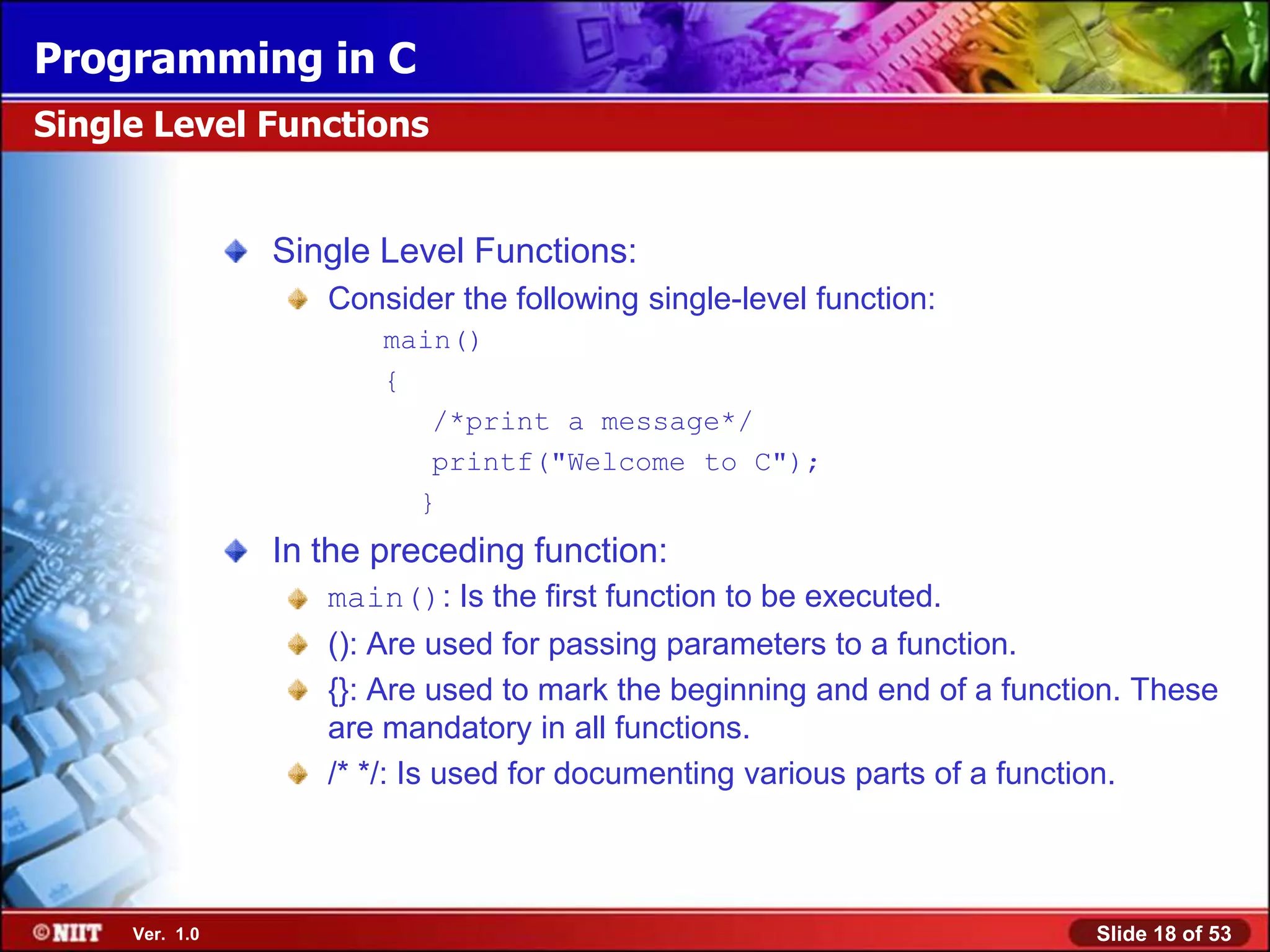 Programming in C
Single Level Functions


                Single Level Functions:
                   Consider the following single-level function:
                       main()
                       {
                          /*print a message*/
                          printf("Welcome to C");
                         }
                In the preceding function:
                   main(): Is the first function to be executed.
                   (): Are used for passing parameters to a function.
                   {}: Are used to mark the beginning and end of a function. These
                   are mandatory in all functions.
                   /* */: Is used for documenting various parts of a function.



     Ver. 1.0                                                            Slide 18 of 53
 