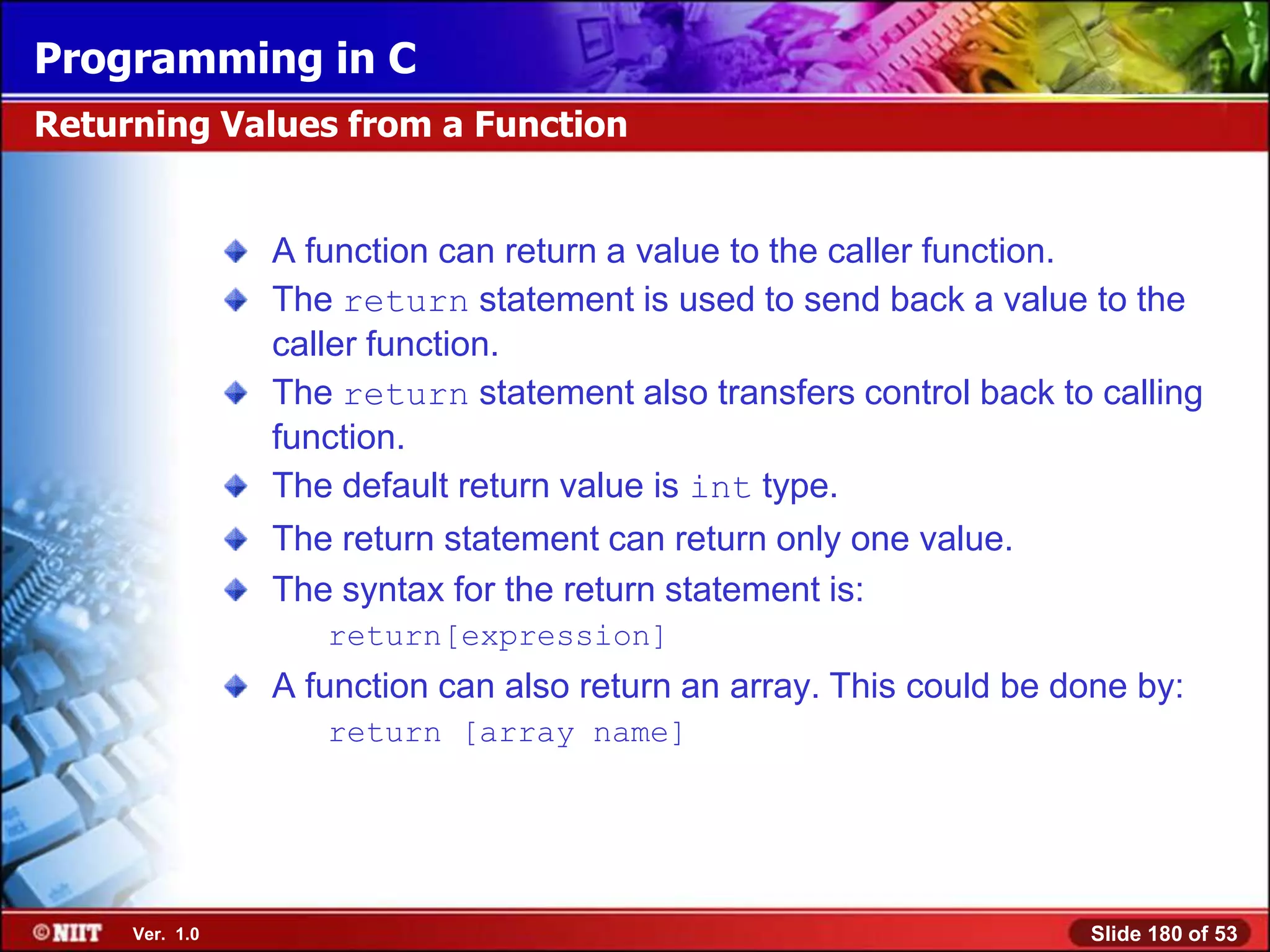 Programming in C
Returning Values from a Function


                A function can return a value to the caller function.
                The return statement is used to send back a value to the
                caller function.
                The return statement also transfers control back to calling
                function.
                The default return value is int type.
                The return statement can return only one value.
                The syntax for the return statement is:
                   return[expression]
                A function can also return an array. This could be done by:
                   return [array name]




     Ver. 1.0                                                       Slide 180 of 53
 