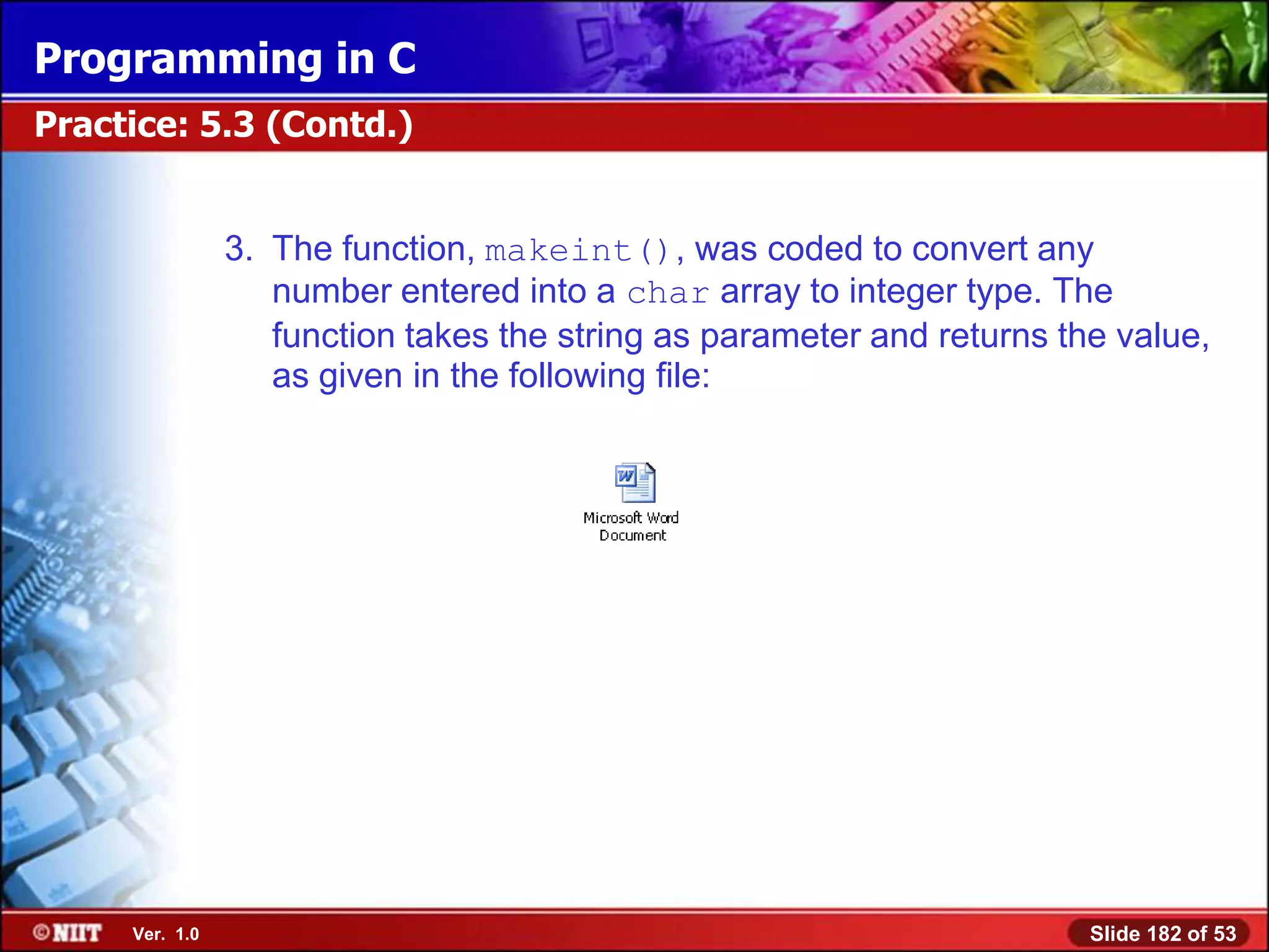Programming in C
Practice: 5.3 (Contd.)


                3. The function, makeint(), was coded to convert any
                   number entered into a char array to integer type. The
                   function takes the string as parameter and returns the value,
                   as given in the following file:




     Ver. 1.0                                                           Slide 182 of 53
 